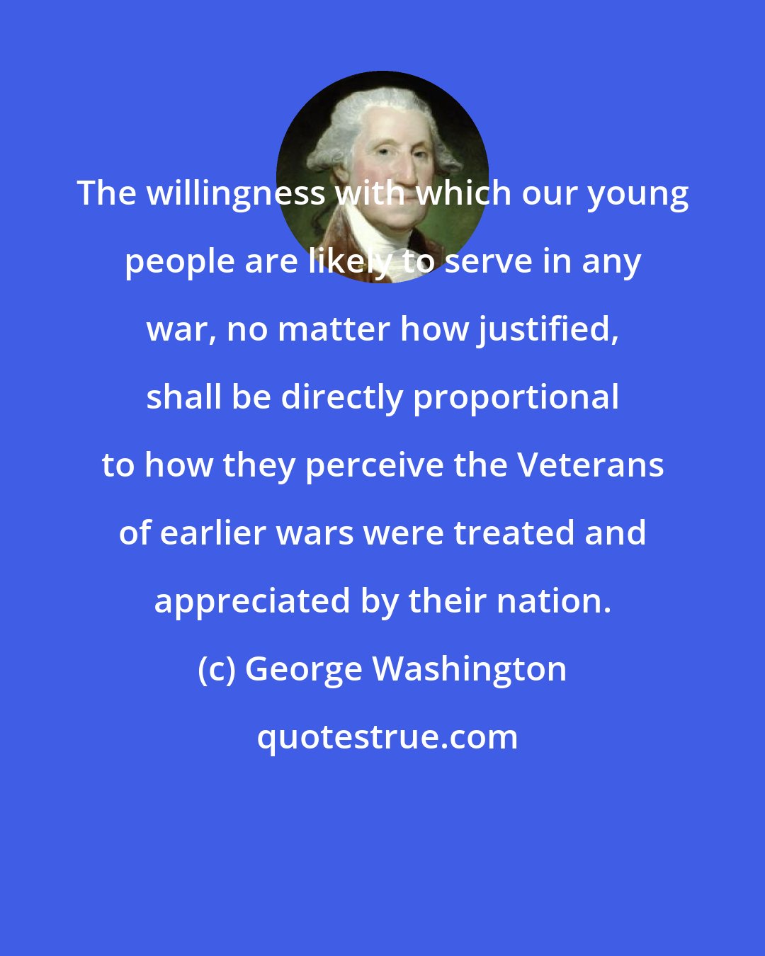 George Washington: The willingness with which our young people are likely to serve in any war, no matter how justified, shall be directly proportional to how they perceive the Veterans of earlier wars were treated and appreciated by their nation.