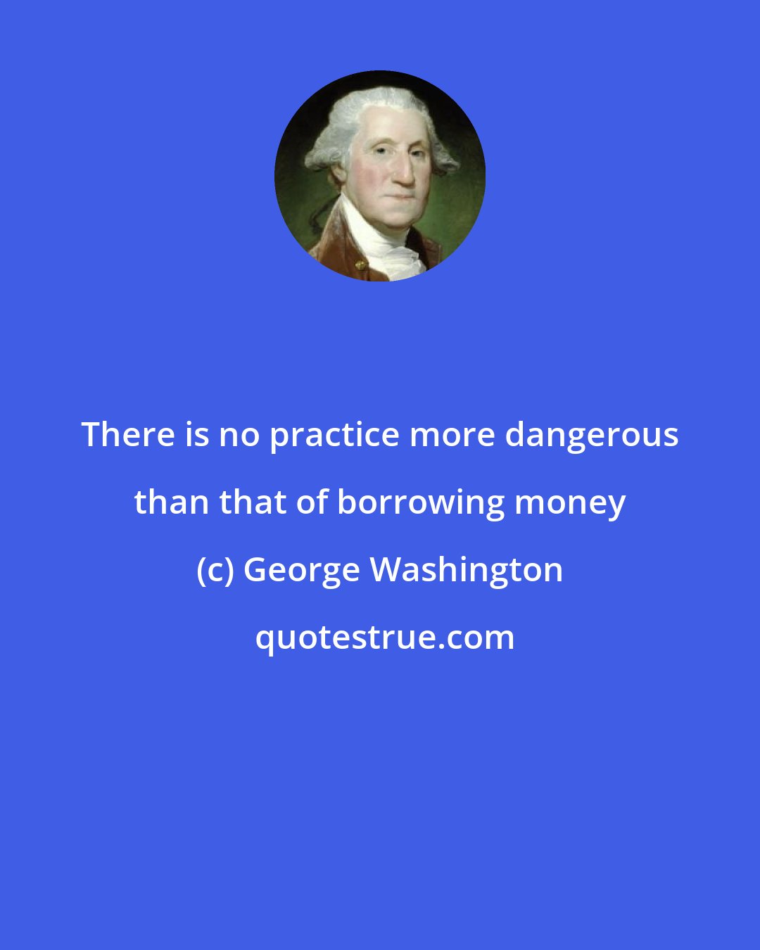 George Washington: There is no practice more dangerous than that of borrowing money