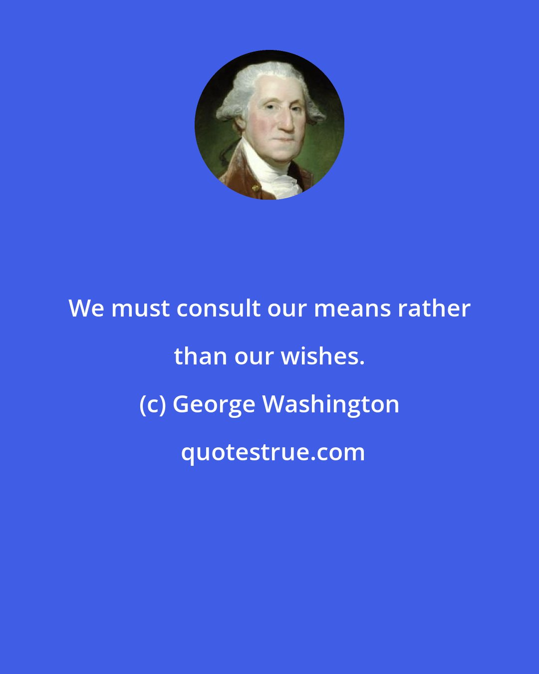 George Washington: We must consult our means rather than our wishes.