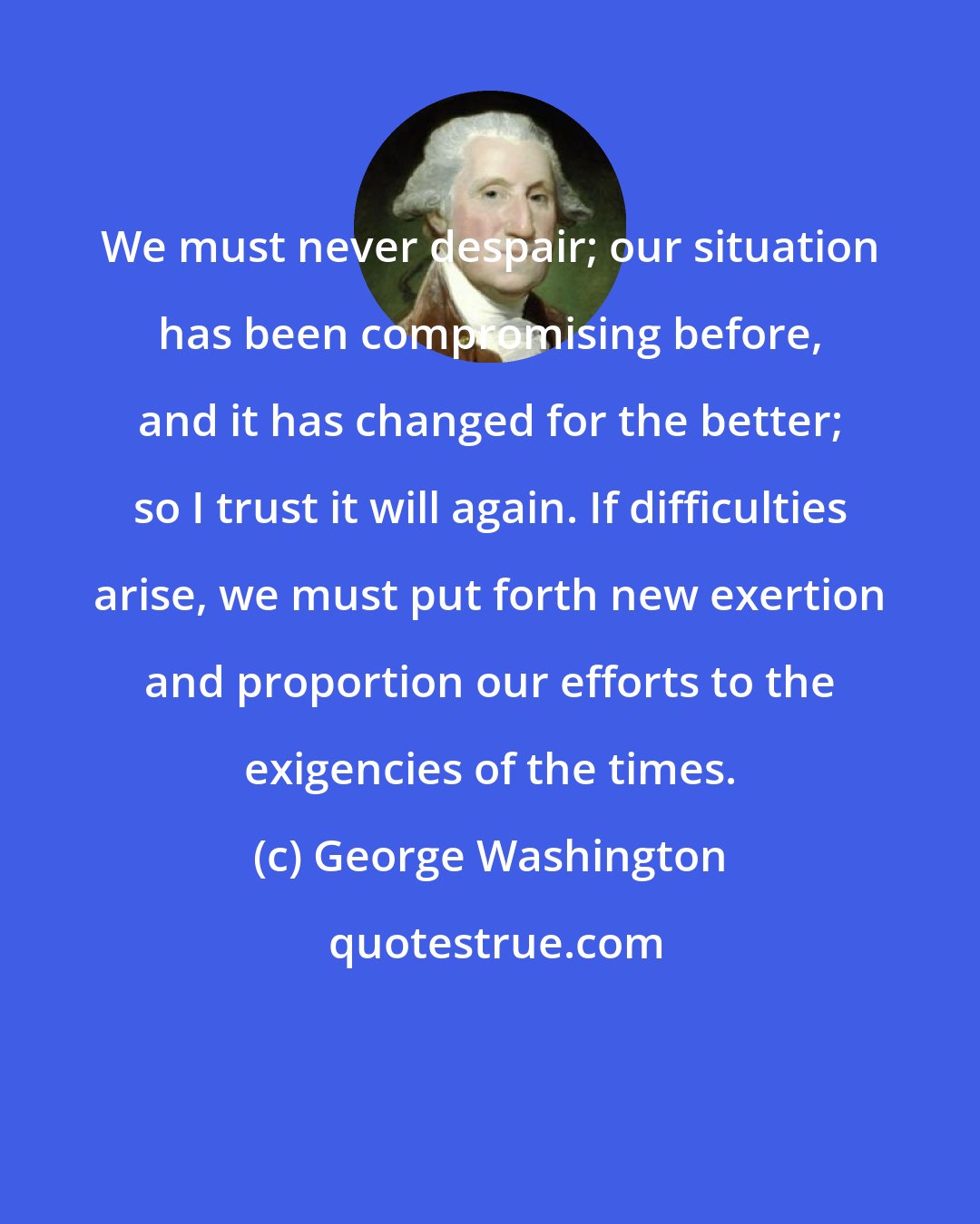 George Washington: We must never despair; our situation has been compromising before, and it has changed for the better; so I trust it will again. If difficulties arise, we must put forth new exertion and proportion our efforts to the exigencies of the times.