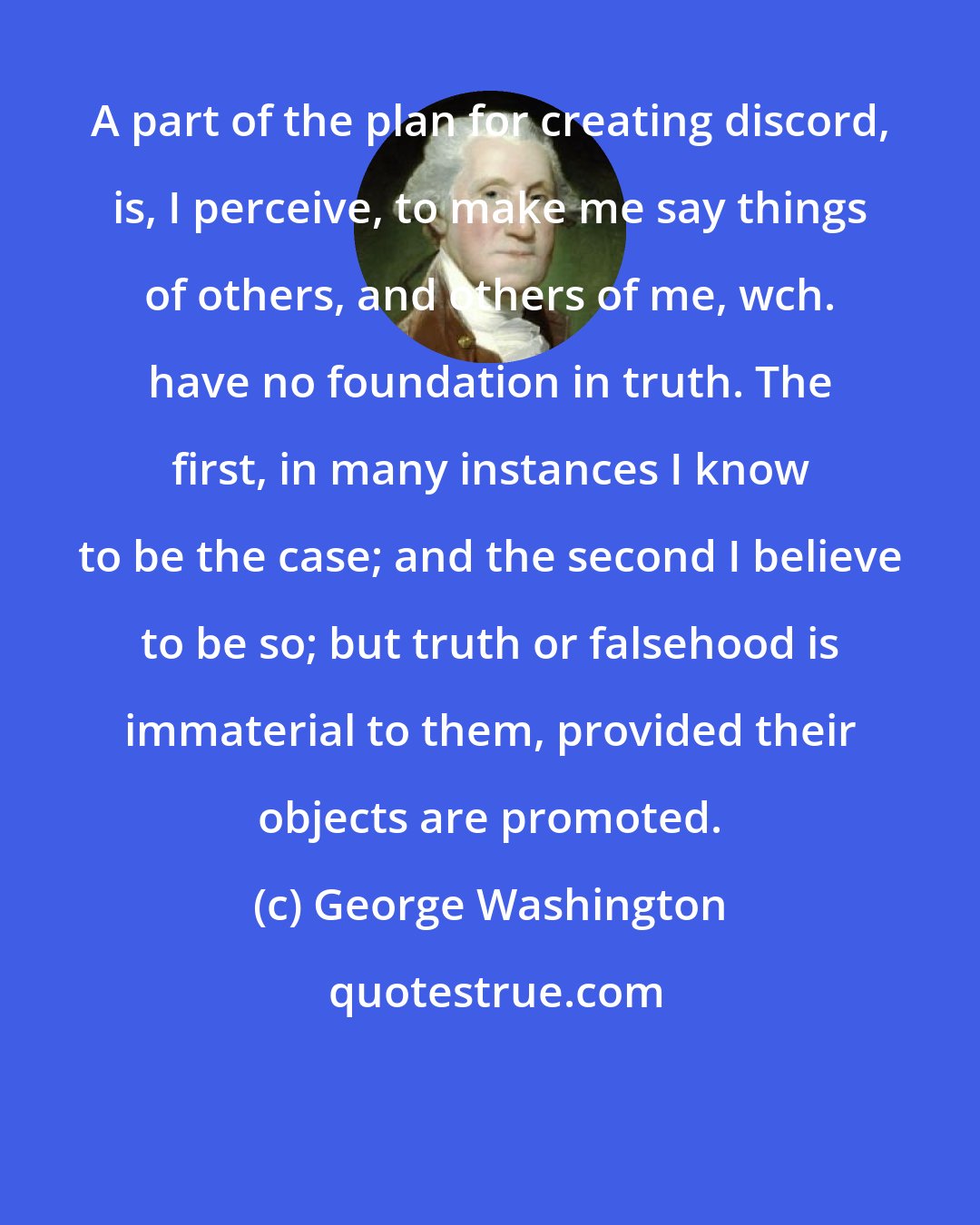 George Washington: A part of the plan for creating discord, is, I perceive, to make me say things of others, and others of me, wch. have no foundation in truth. The first, in many instances I know to be the case; and the second I believe to be so; but truth or falsehood is immaterial to them, provided their objects are promoted.