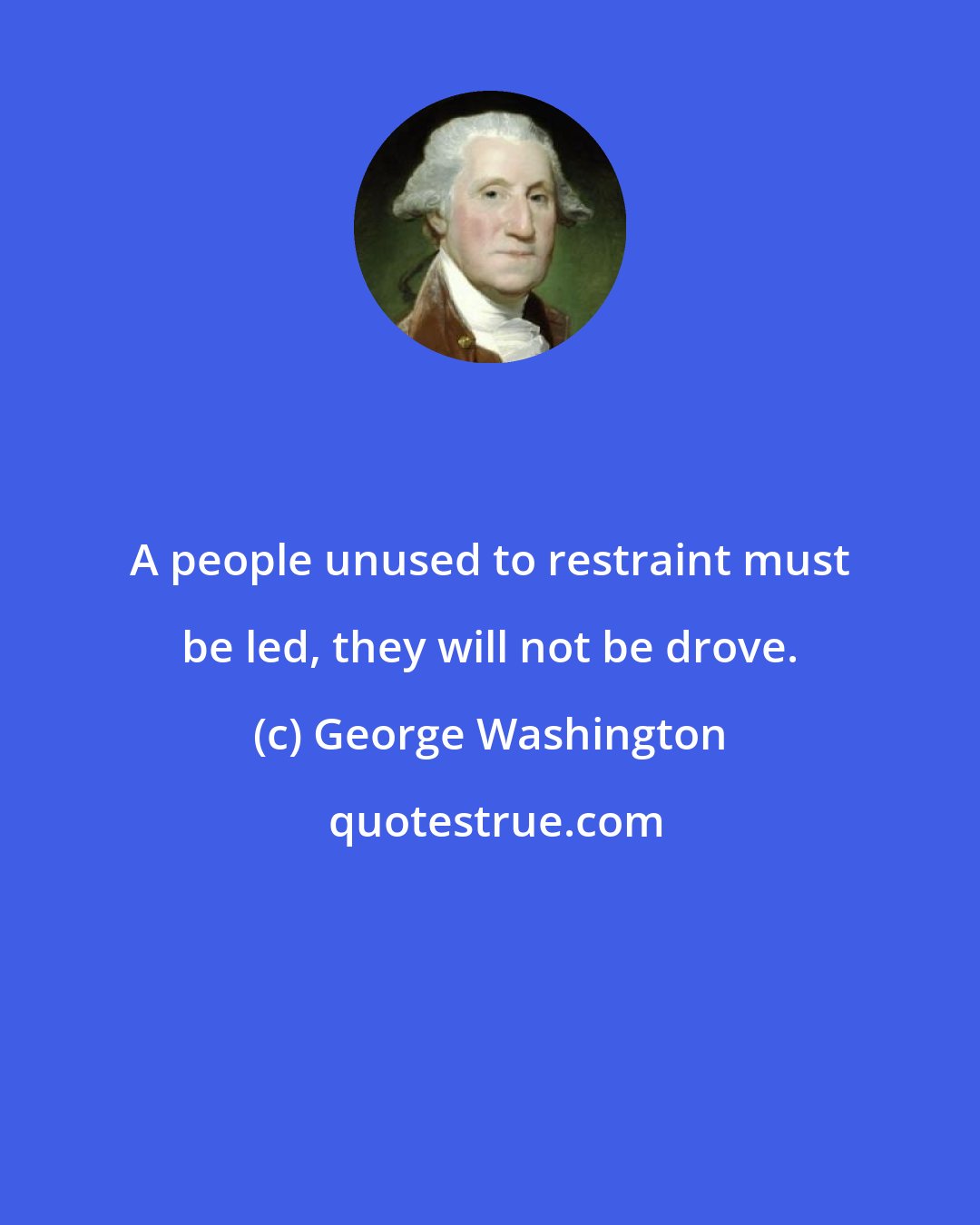 George Washington: A people unused to restraint must be led, they will not be drove.