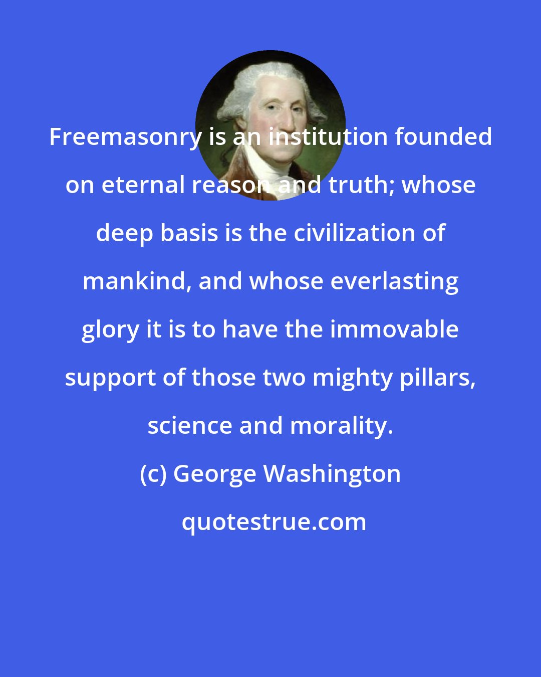 George Washington: Freemasonry is an institution founded on eternal reason and truth; whose deep basis is the civilization of mankind, and whose everlasting glory it is to have the immovable support of those two mighty pillars, science and morality.