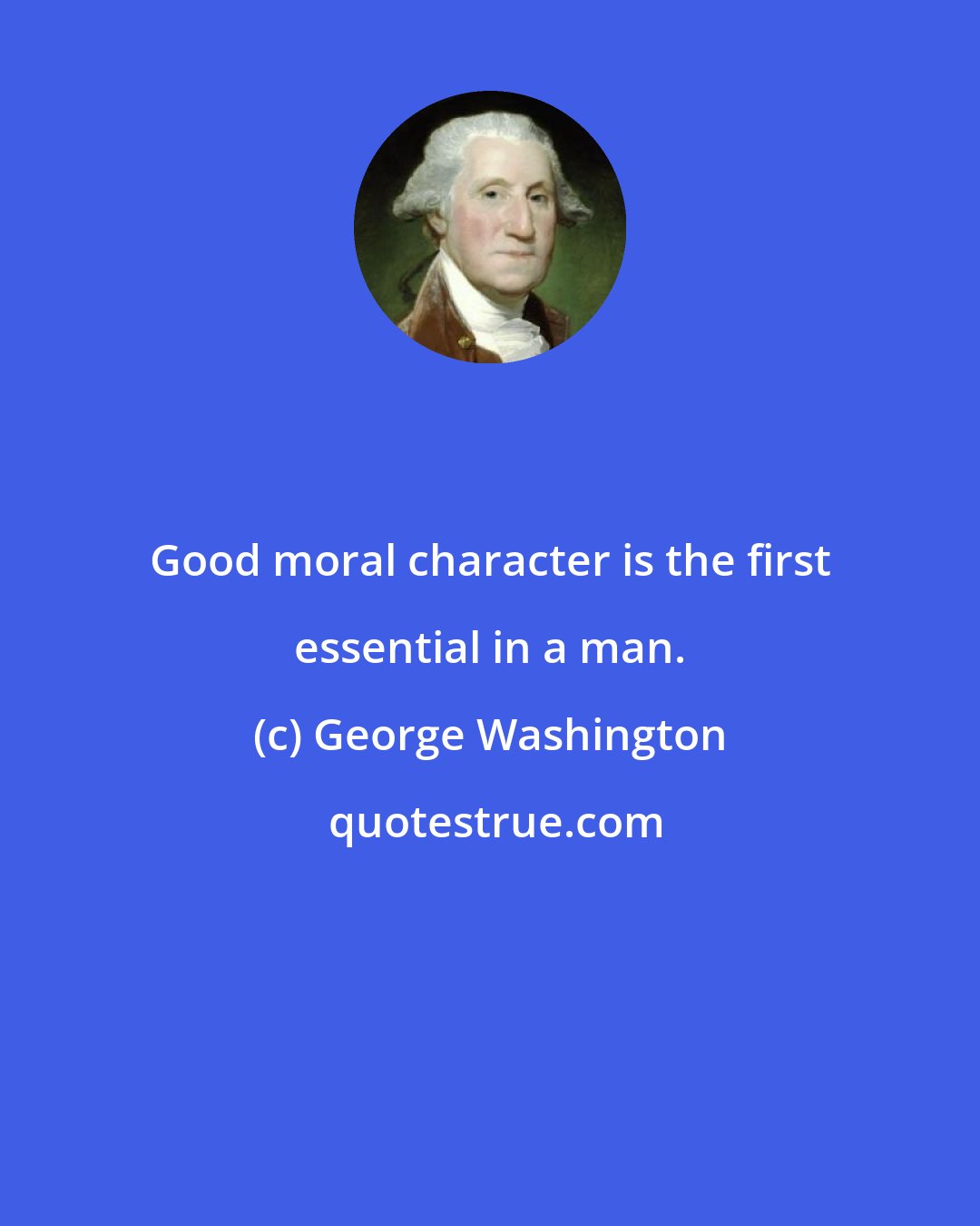 George Washington: Good moral character is the first essential in a man.