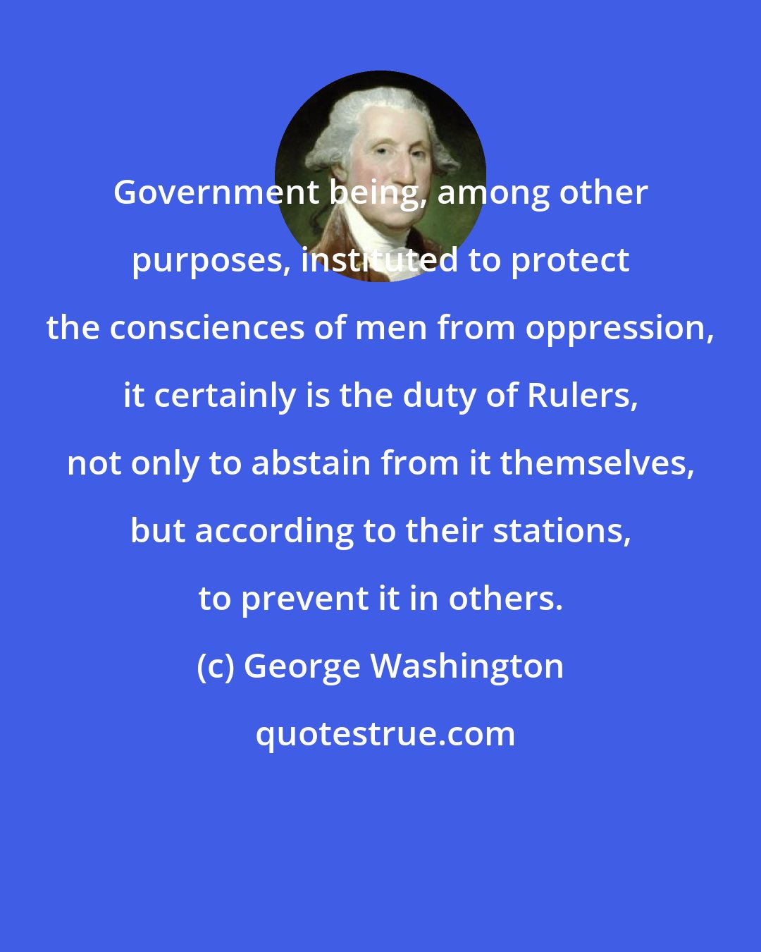 George Washington: Government being, among other purposes, instituted to protect the consciences of men from oppression, it certainly is the duty of Rulers, not only to abstain from it themselves, but according to their stations, to prevent it in others.