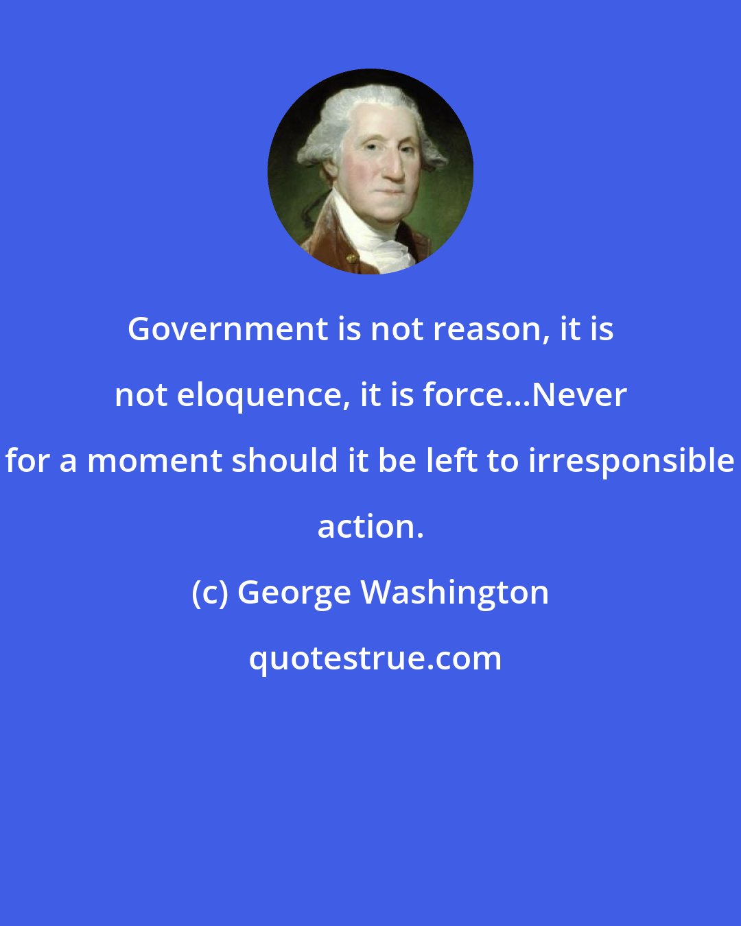 George Washington: Government is not reason, it is not eloquence, it is force...Never for a moment should it be left to irresponsible action.