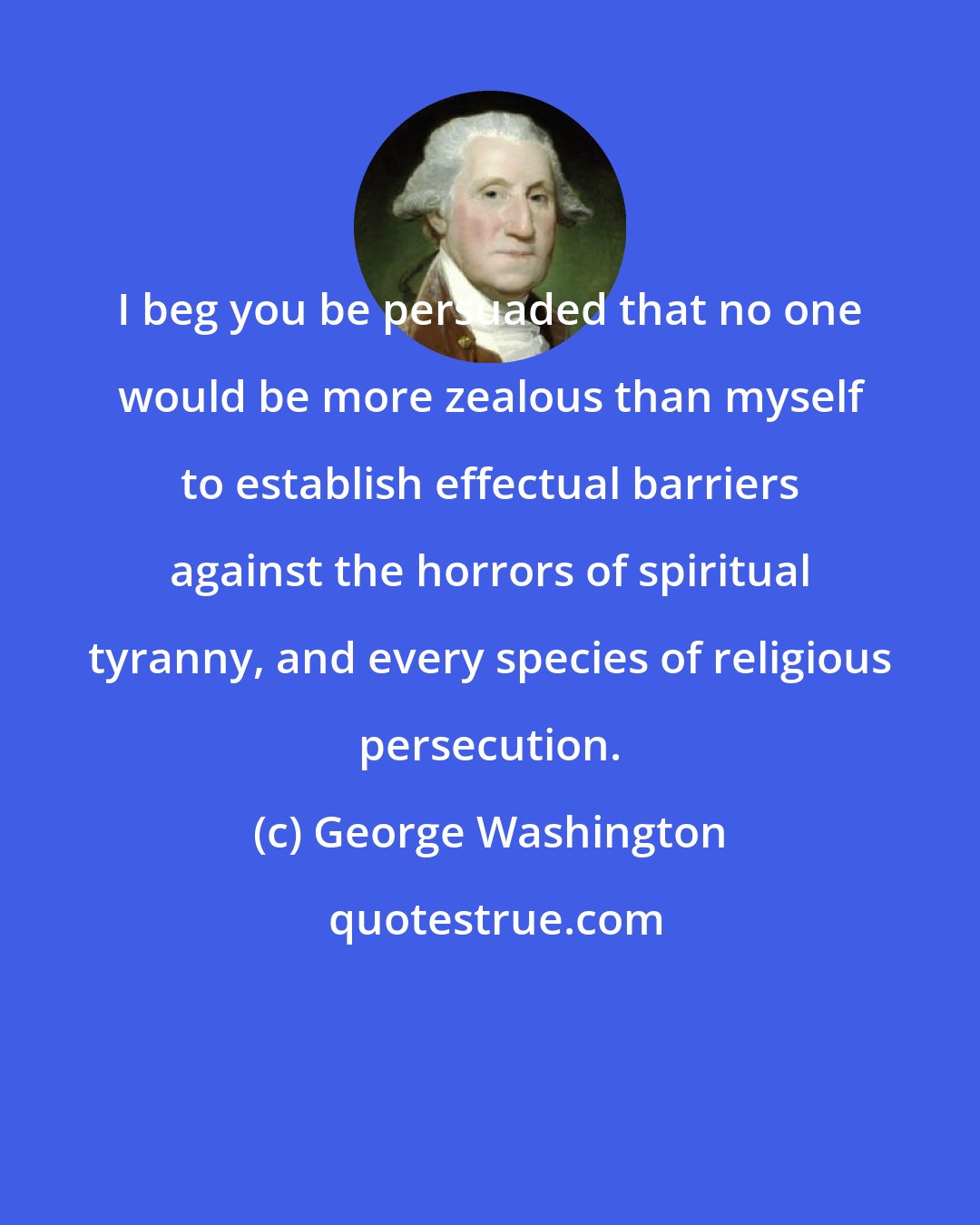 George Washington: I beg you be persuaded that no one would be more zealous than myself to establish effectual barriers against the horrors of spiritual tyranny, and every species of religious persecution.