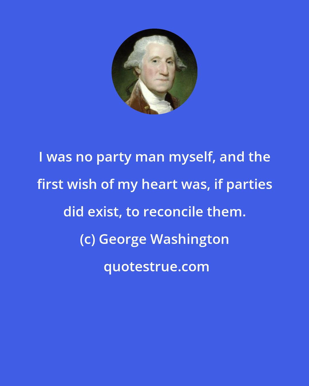 George Washington: I was no party man myself, and the first wish of my heart was, if parties did exist, to reconcile them.