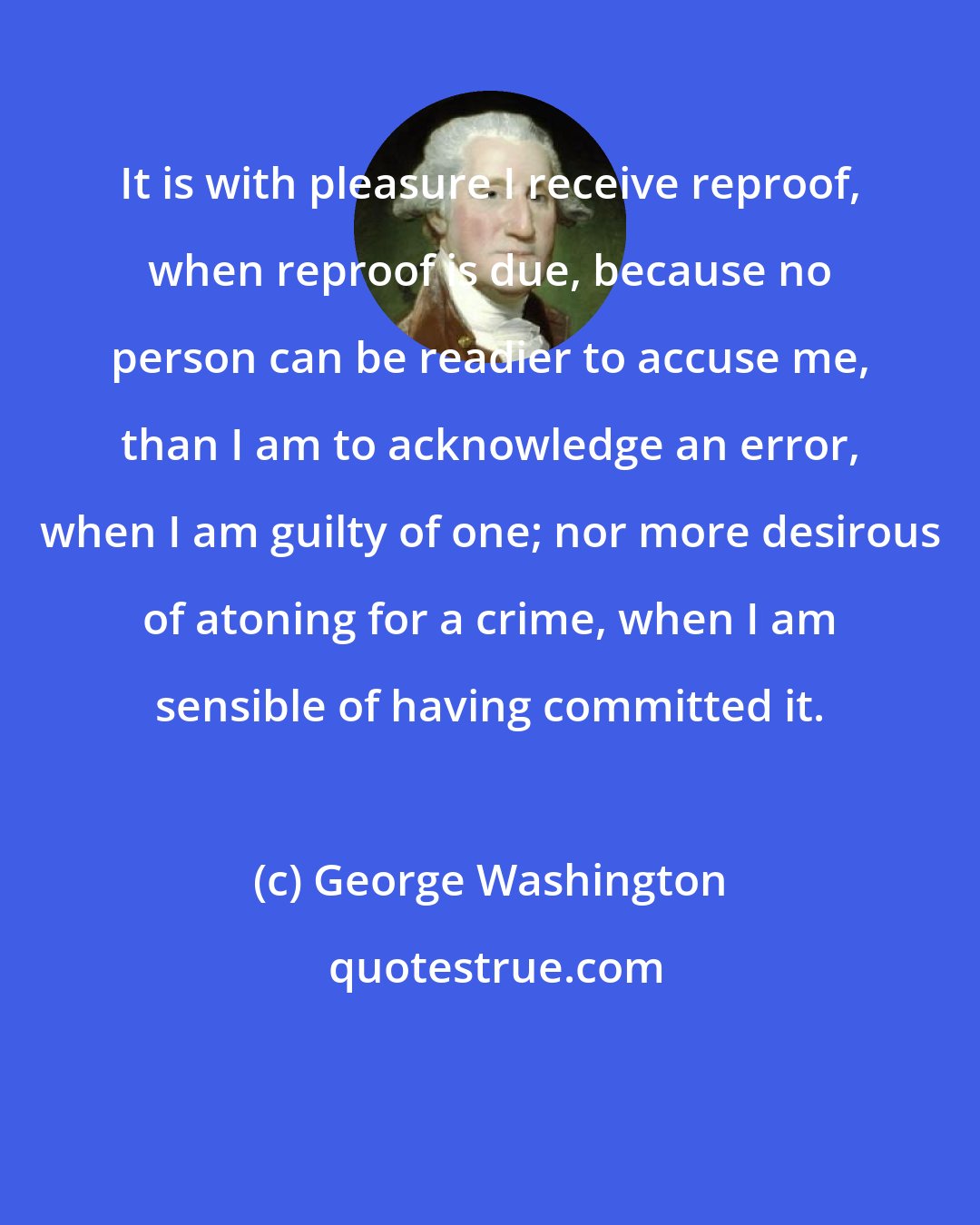 George Washington: It is with pleasure I receive reproof, when reproof is due, because no person can be readier to accuse me, than I am to acknowledge an error, when I am guilty of one; nor more desirous of atoning for a crime, when I am sensible of having committed it.