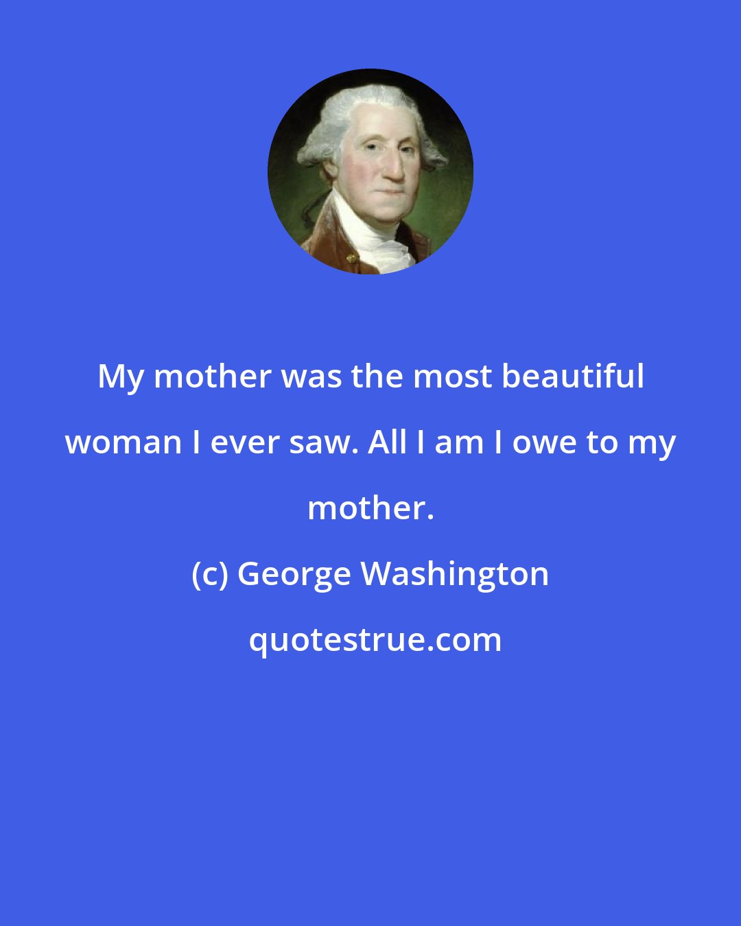 George Washington: My mother was the most beautiful woman I ever saw. All I am I owe to my mother.
