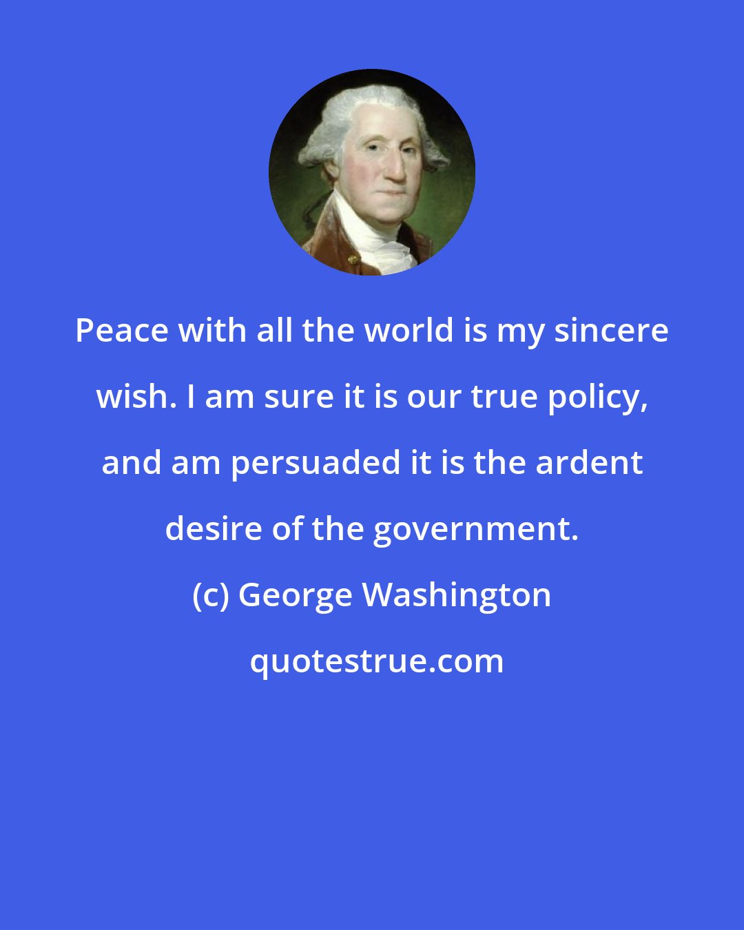 George Washington: Peace with all the world is my sincere wish. I am sure it is our true policy, and am persuaded it is the ardent desire of the government.