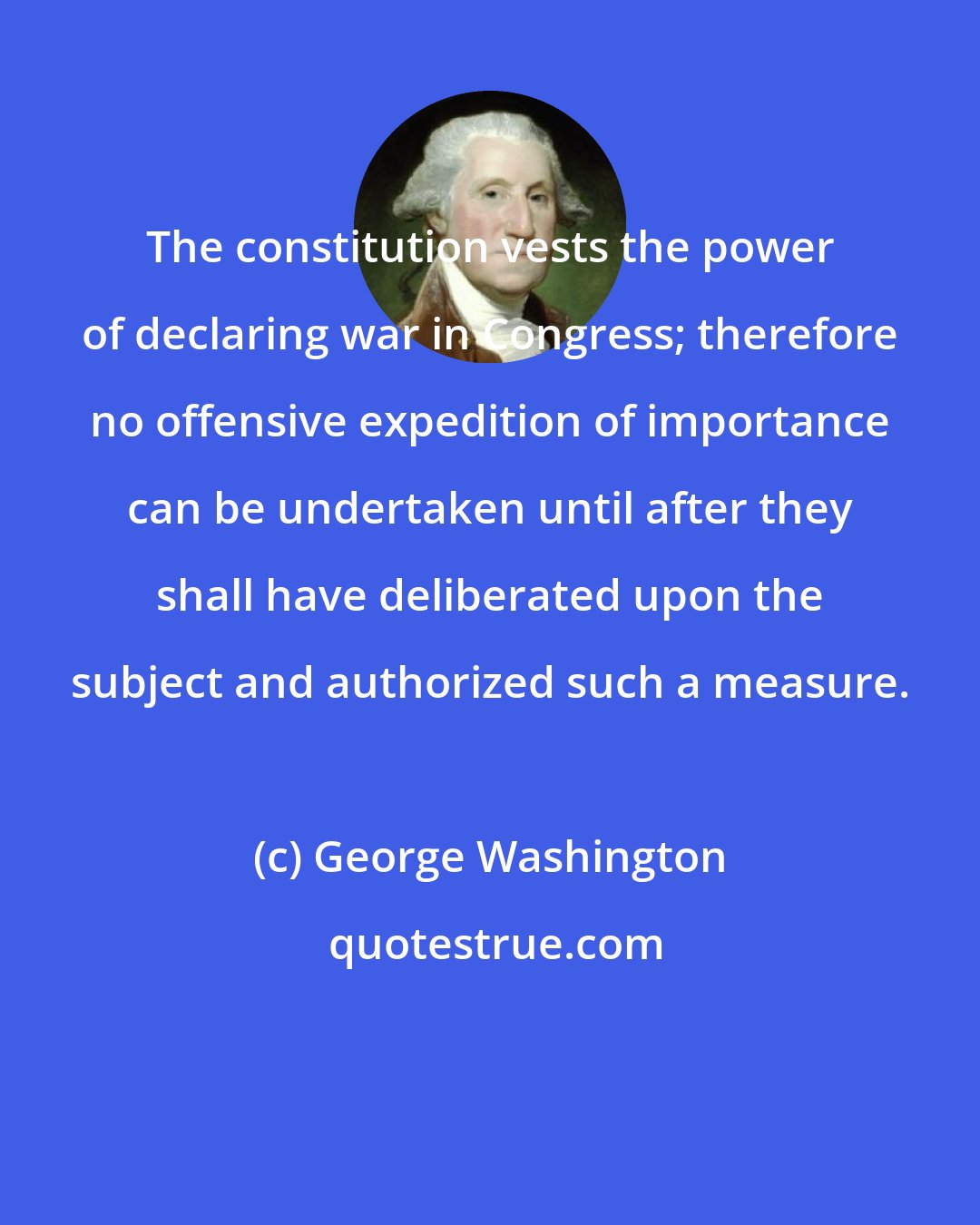 George Washington: The constitution vests the power of declaring war in Congress; therefore no offensive expedition of importance can be undertaken until after they shall have deliberated upon the subject and authorized such a measure.