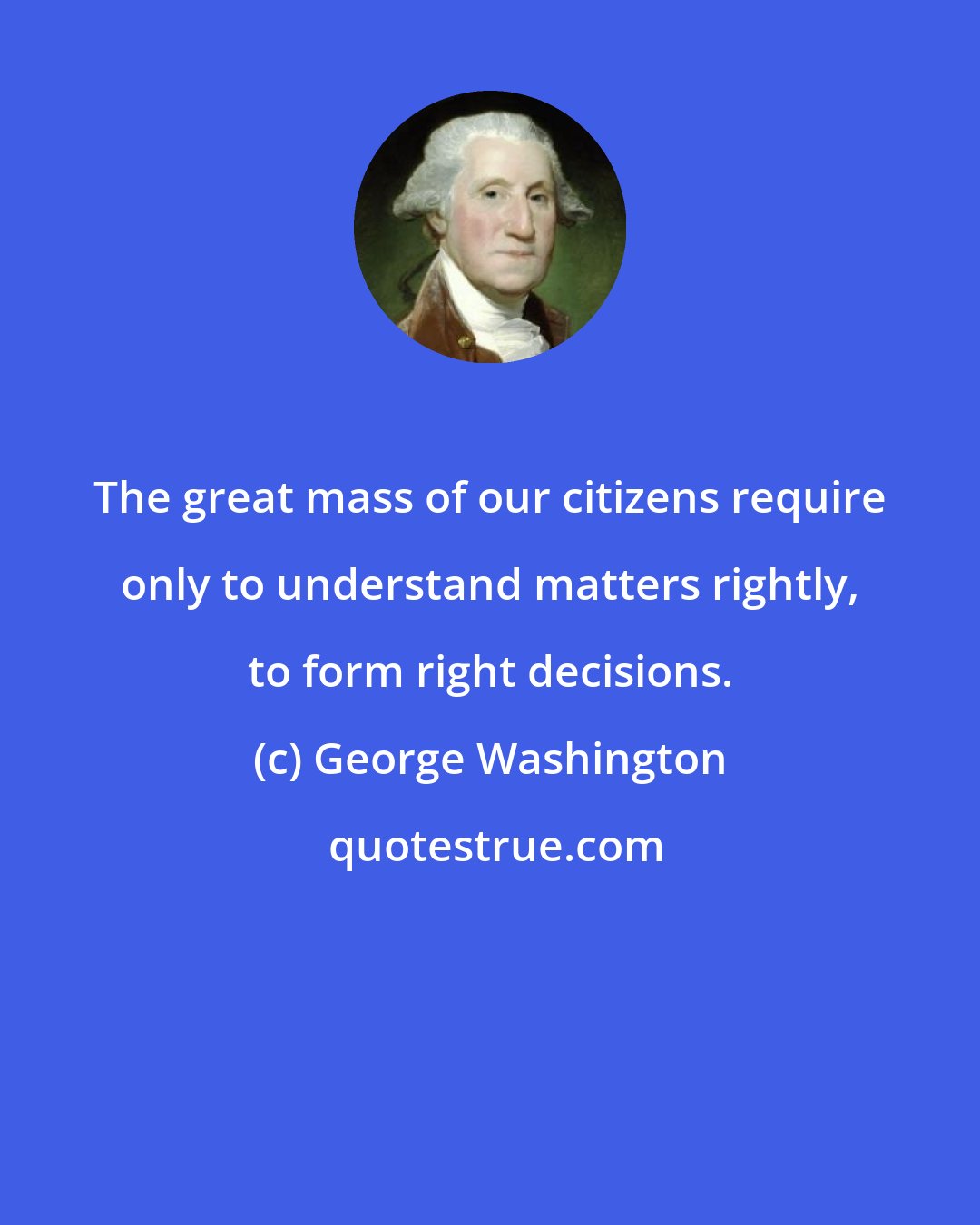 George Washington: The great mass of our citizens require only to understand matters rightly, to form right decisions.