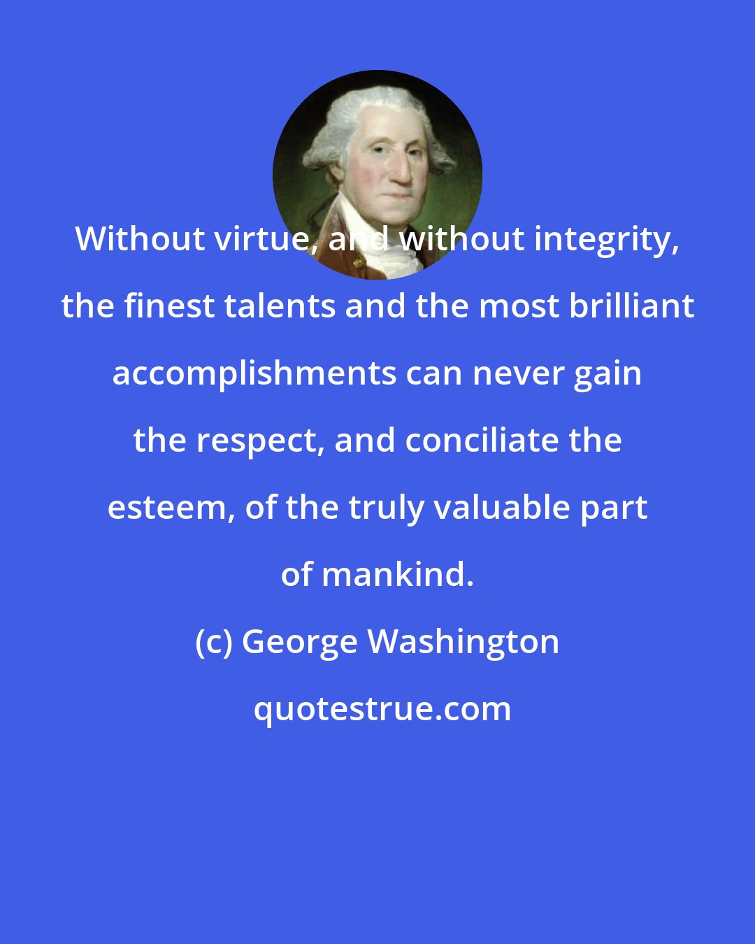 George Washington: Without virtue, and without integrity, the finest talents and the most brilliant accomplishments can never gain the respect, and conciliate the esteem, of the truly valuable part of mankind.