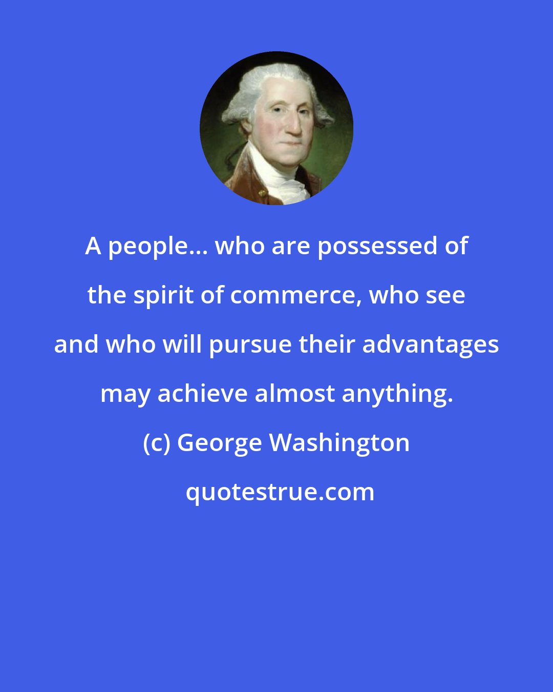 George Washington: A people... who are possessed of the spirit of commerce, who see and who will pursue their advantages may achieve almost anything.