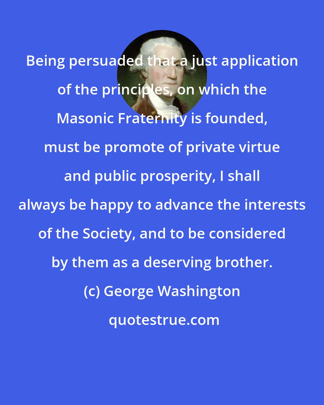 George Washington: Being persuaded that a just application of the principles, on which the Masonic Fraternity is founded, must be promote of private virtue and public prosperity, I shall always be happy to advance the interests of the Society, and to be considered by them as a deserving brother.