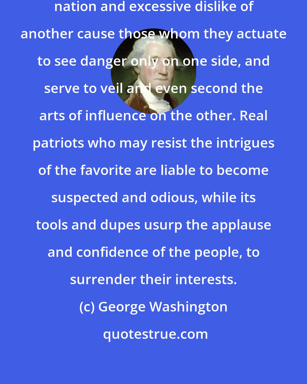 George Washington: Excessive partiality for one foreign nation and excessive dislike of another cause those whom they actuate to see danger only on one side, and serve to veil and even second the arts of influence on the other. Real patriots who may resist the intrigues of the favorite are liable to become suspected and odious, while its tools and dupes usurp the applause and confidence of the people, to surrender their interests.