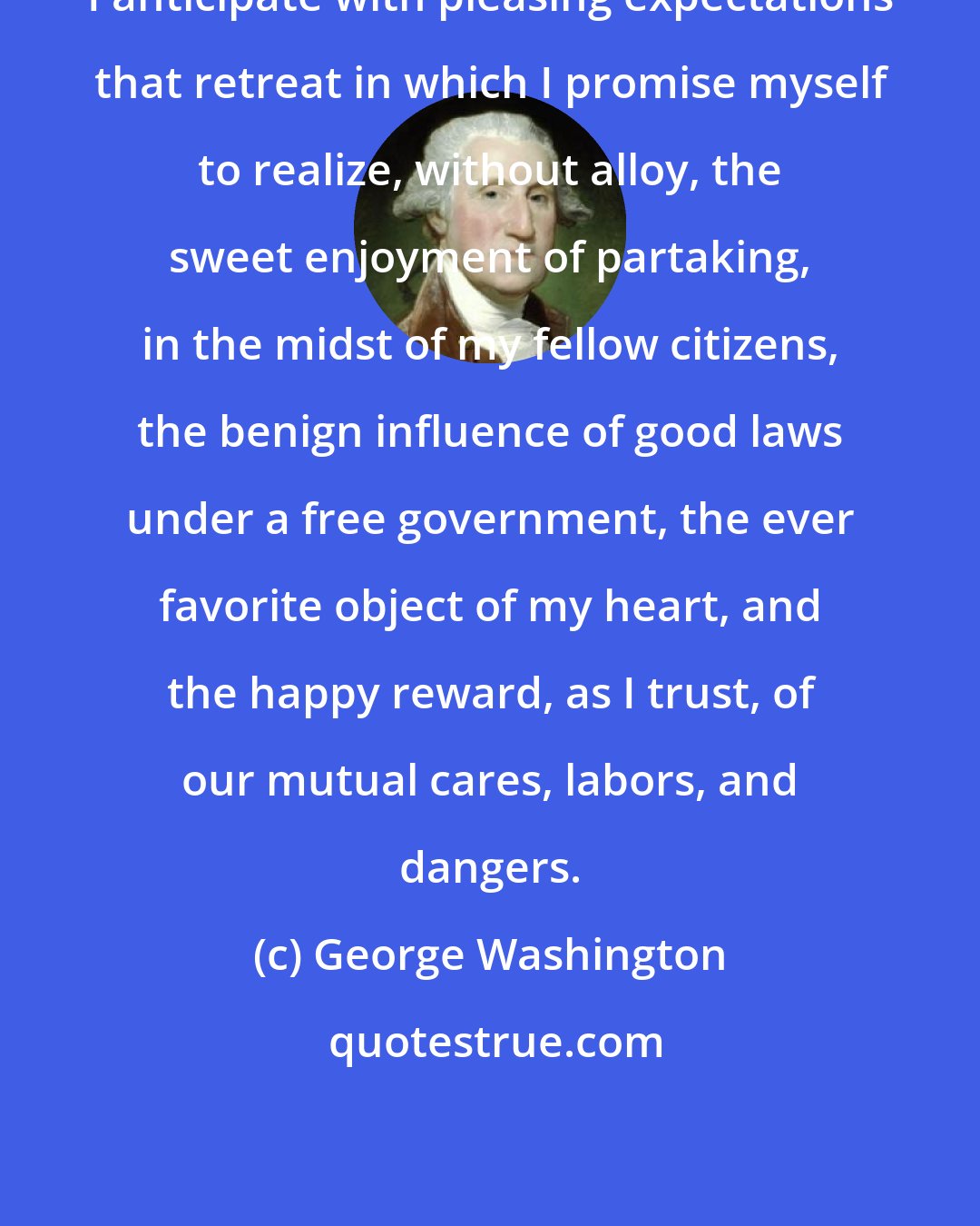 George Washington: I anticipate with pleasing expectations that retreat in which I promise myself to realize, without alloy, the sweet enjoyment of partaking, in the midst of my fellow citizens, the benign influence of good laws under a free government, the ever favorite object of my heart, and the happy reward, as I trust, of our mutual cares, labors, and dangers.