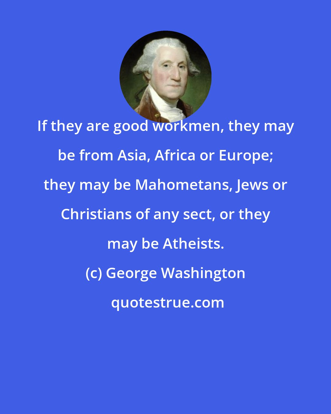 George Washington: If they are good workmen, they may be from Asia, Africa or Europe; they may be Mahometans, Jews or Christians of any sect, or they may be Atheists.
