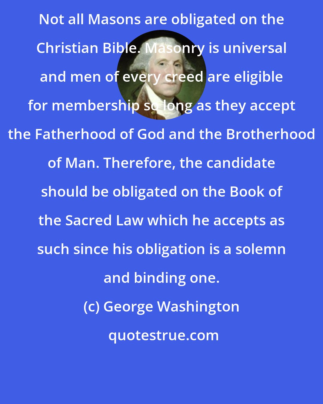 George Washington: Not all Masons are obligated on the Christian Bible. Masonry is universal and men of every creed are eligible for membership so long as they accept the Fatherhood of God and the Brotherhood of Man. Therefore, the candidate should be obligated on the Book of the Sacred Law which he accepts as such since his obligation is a solemn and binding one.