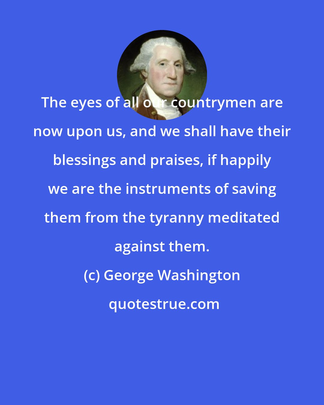 George Washington: The eyes of all our countrymen are now upon us, and we shall have their blessings and praises, if happily we are the instruments of saving them from the tyranny meditated against them.