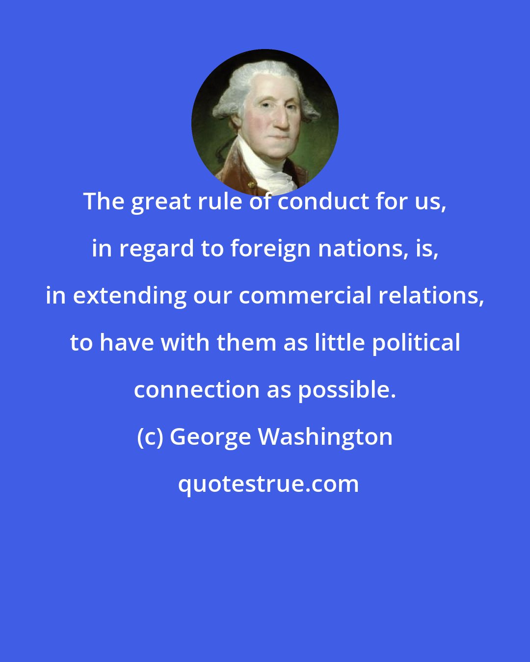 George Washington: The great rule of conduct for us, in regard to foreign nations, is, in extending our commercial relations, to have with them as little political connection as possible.