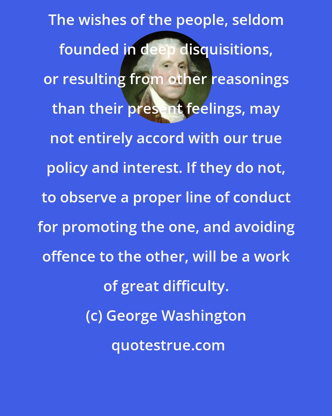 George Washington: The wishes of the people, seldom founded in deep disquisitions, or resulting from other reasonings than their present feelings, may not entirely accord with our true policy and interest. If they do not, to observe a proper line of conduct for promoting the one, and avoiding offence to the other, will be a work of great difficulty.