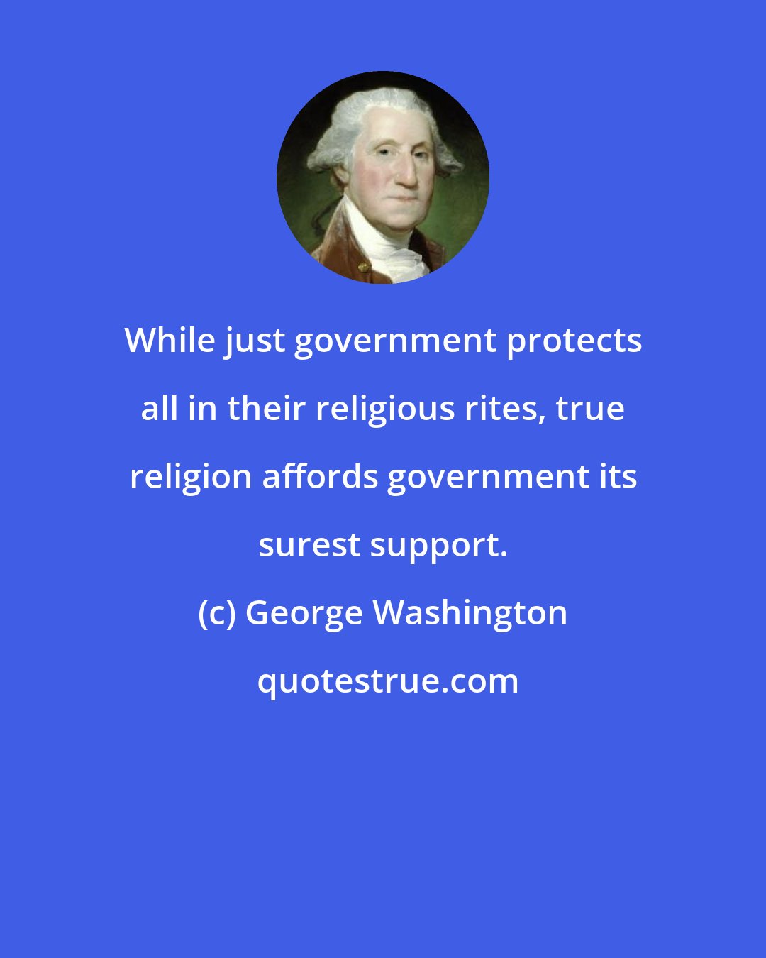 George Washington: While just government protects all in their religious rites, true religion affords government its surest support.