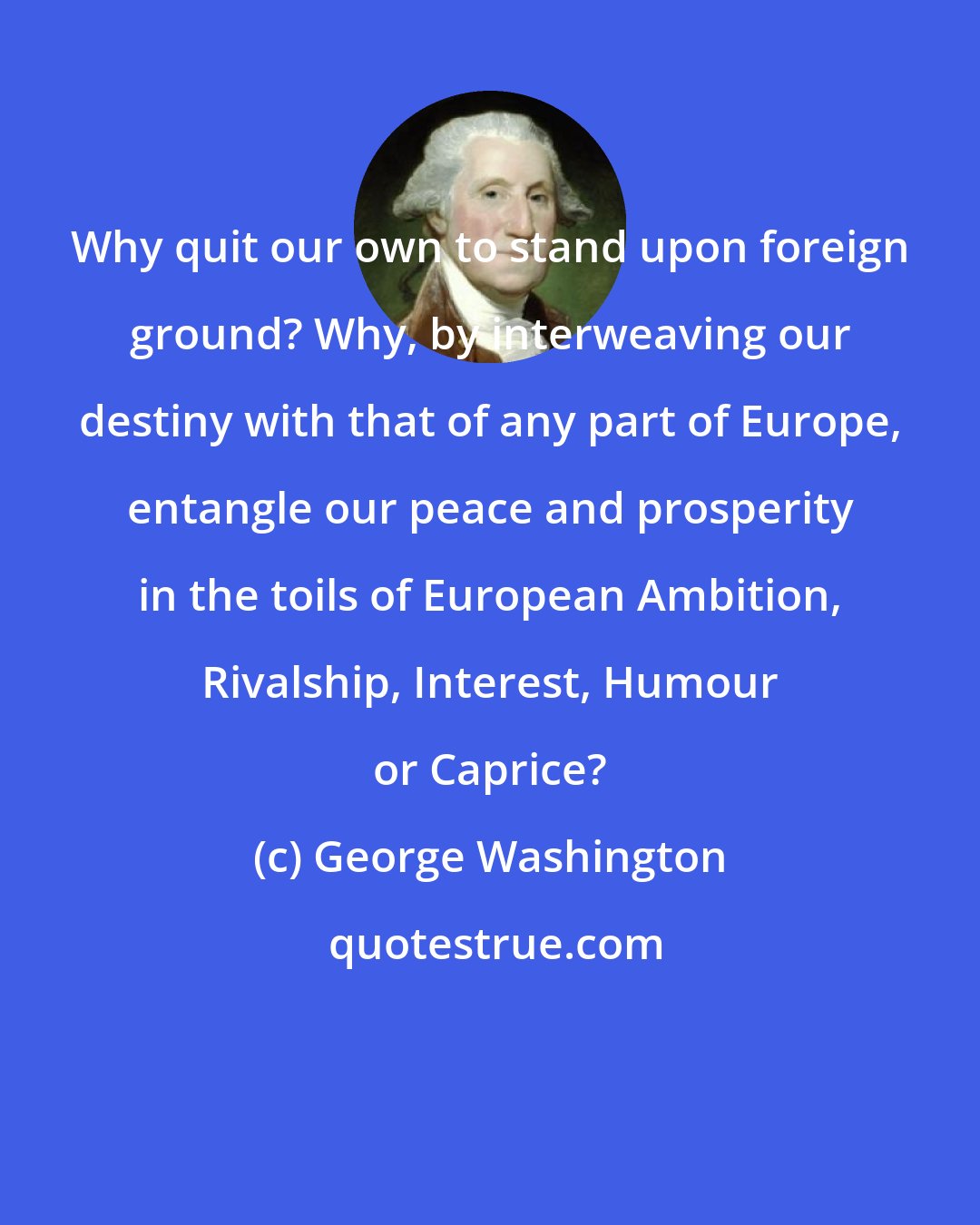 George Washington: Why quit our own to stand upon foreign ground? Why, by interweaving our destiny with that of any part of Europe, entangle our peace and prosperity in the toils of European Ambition, Rivalship, Interest, Humour or Caprice?