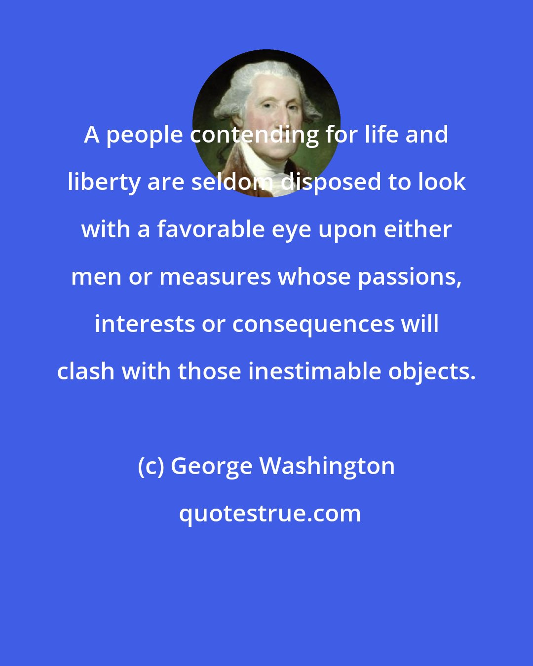 George Washington: A people contending for life and liberty are seldom disposed to look with a favorable eye upon either men or measures whose passions, interests or consequences will clash with those inestimable objects.