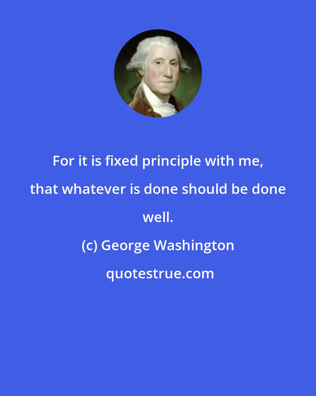 George Washington: For it is fixed principle with me, that whatever is done should be done well.