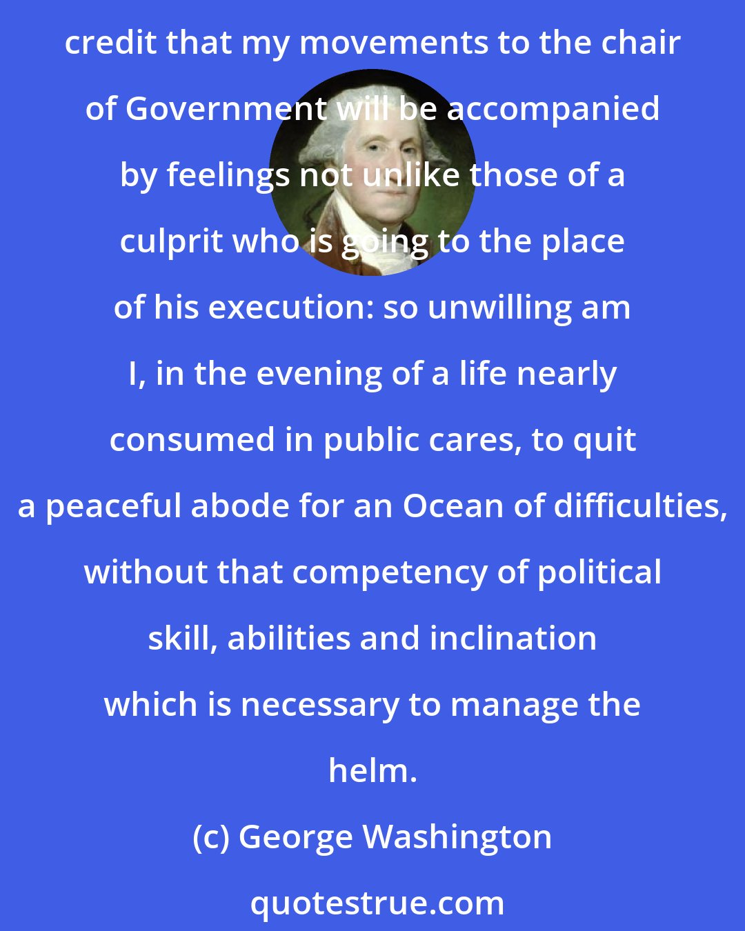 George Washington: For myself the delay [in assuming the office of the President] may be compared with a reprieve; for in confidence I assure you, with the world it would obtain little credit that my movements to the chair of Government will be accompanied by feelings not unlike those of a culprit who is going to the place of his execution: so unwilling am I, in the evening of a life nearly consumed in public cares, to quit a peaceful abode for an Ocean of difficulties, without that competency of political skill, abilities and inclination which is necessary to manage the helm.