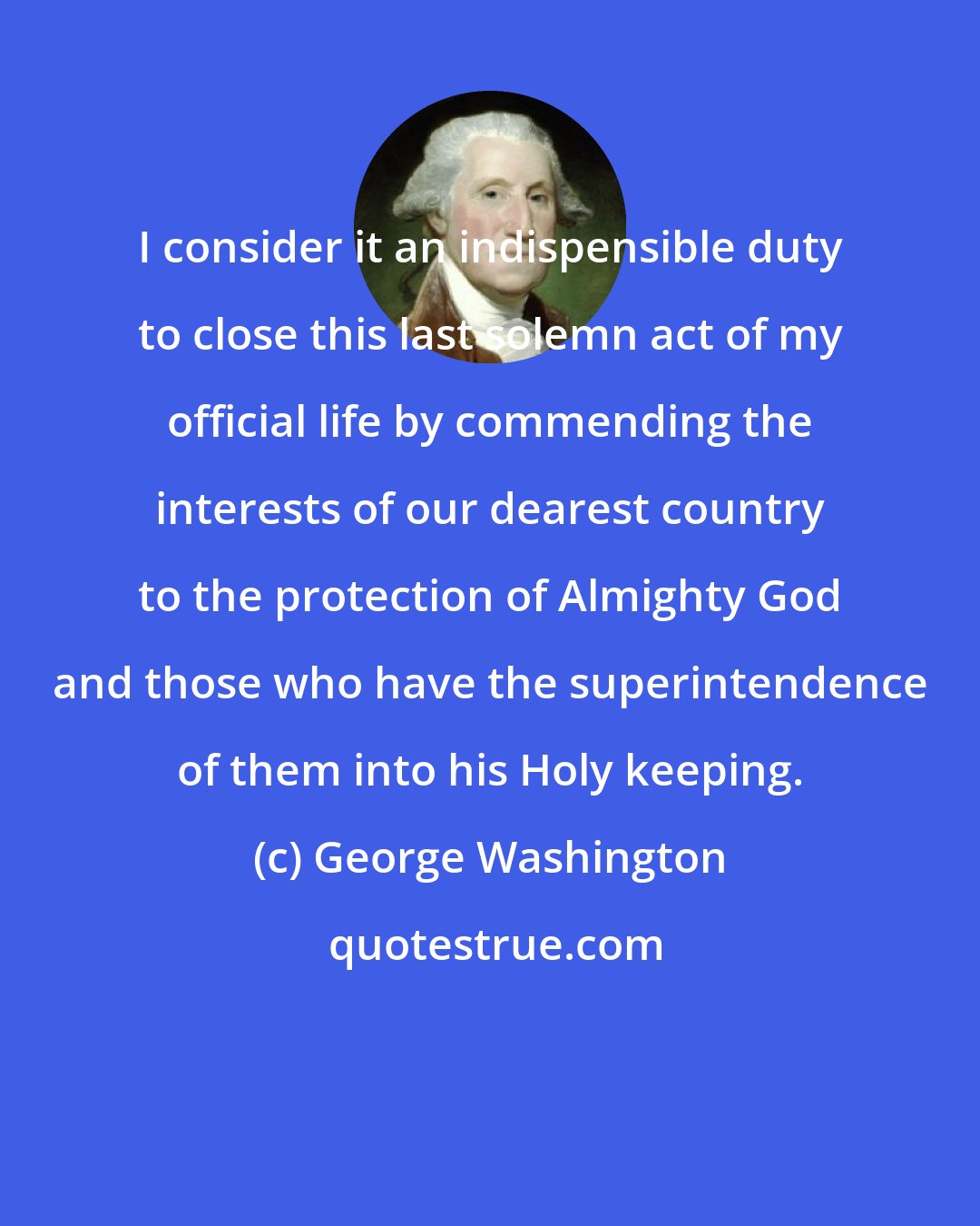 George Washington: I consider it an indispensible duty to close this last solemn act of my official life by commending the interests of our dearest country to the protection of Almighty God and those who have the superintendence of them into his Holy keeping.