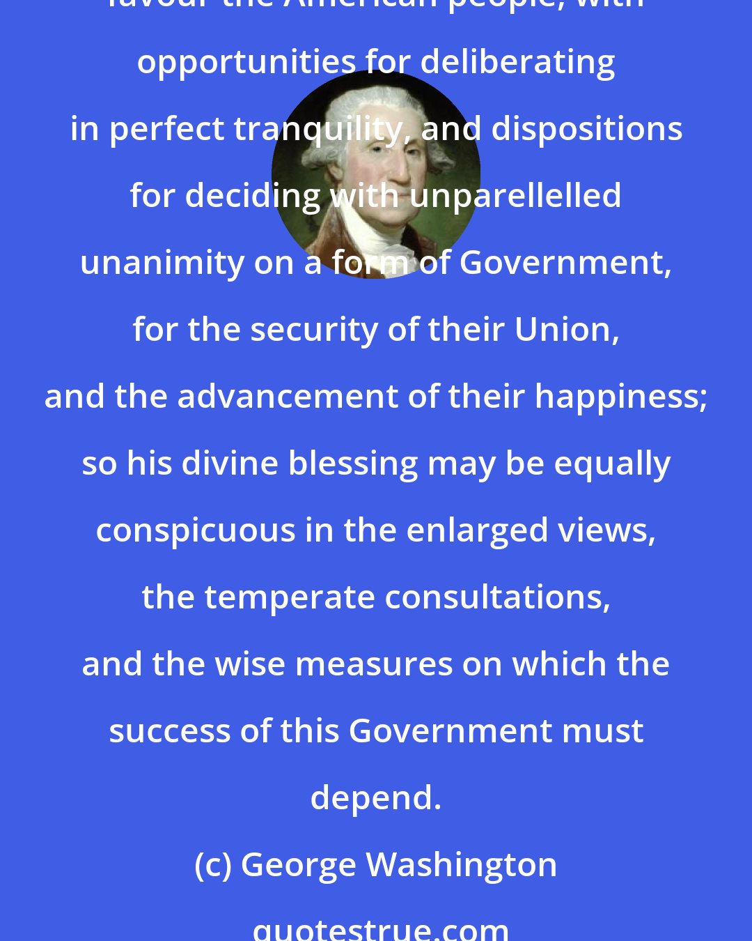 George Washington: I shall take my present leave - but not without resorting once more to the benign Parent of the Human Race in humble supplication [prayer] that since he has been pleased to favour the American people, with opportunities for deliberating in perfect tranquility, and dispositions for deciding with unparellelled unanimity on a form of Government, for the security of their Union, and the advancement of their happiness; so his divine blessing may be equally conspicuous in the enlarged views, the temperate consultations, and the wise measures on which the success of this Government must depend.