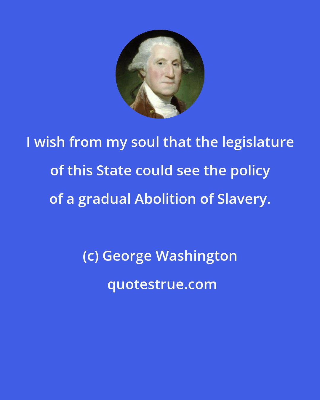 George Washington: I wish from my soul that the legislature of this State could see the policy of a gradual Abolition of Slavery.