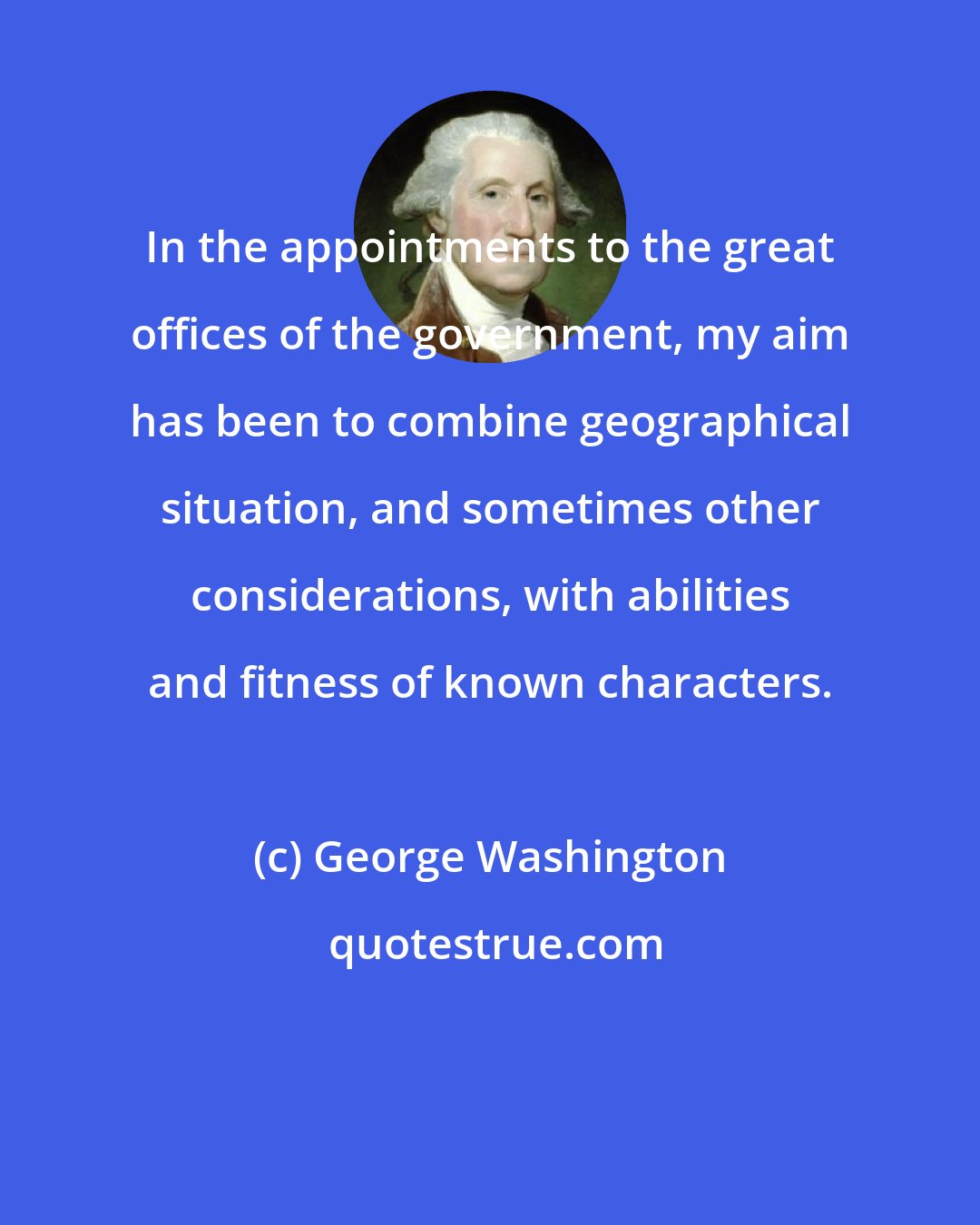 George Washington: In the appointments to the great offices of the government, my aim has been to combine geographical situation, and sometimes other considerations, with abilities and fitness of known characters.