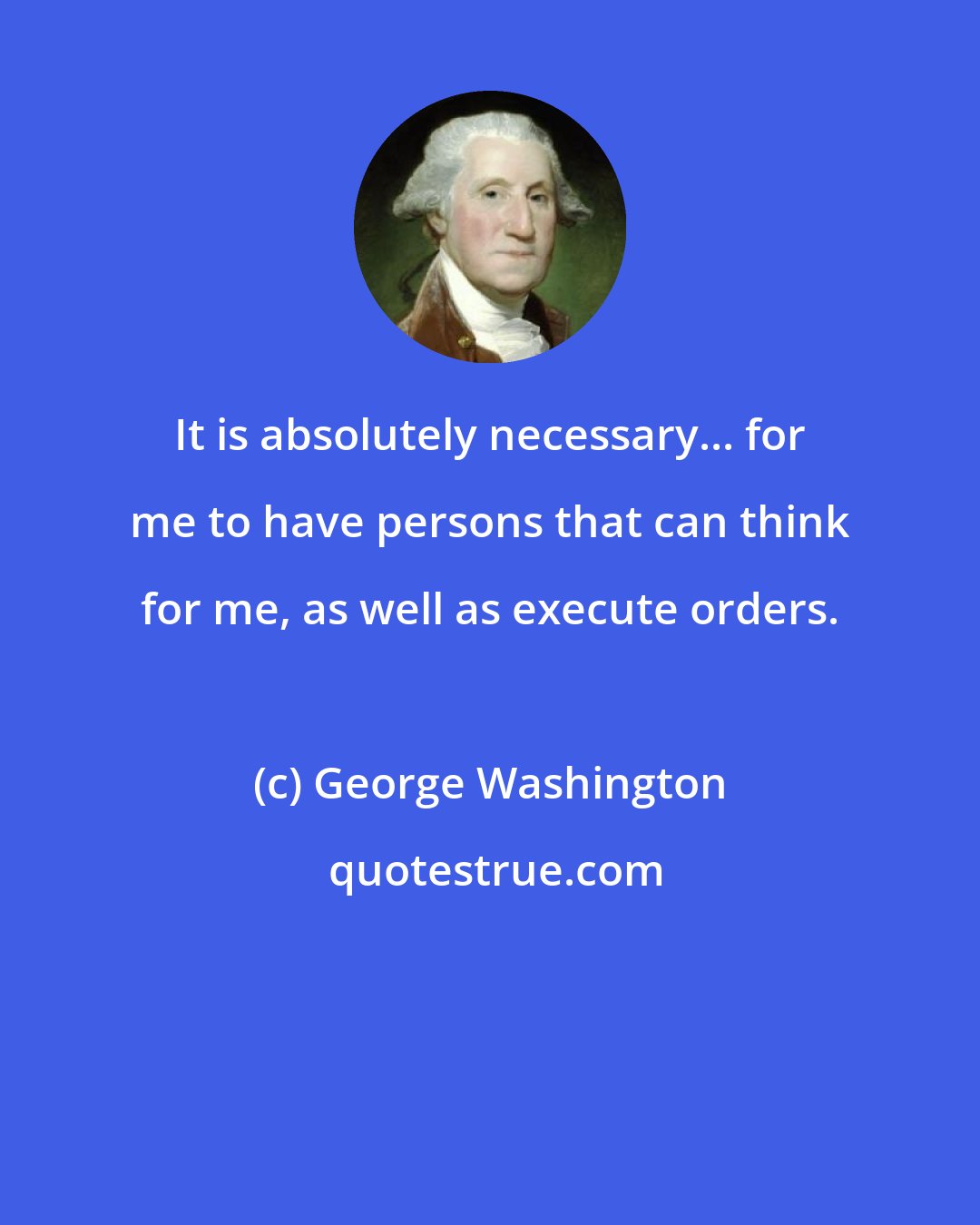 George Washington: It is absolutely necessary... for me to have persons that can think for me, as well as execute orders.