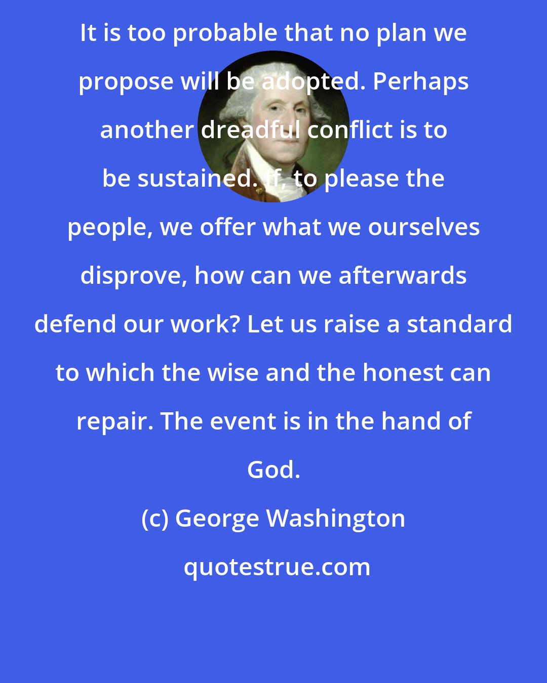 George Washington: It is too probable that no plan we propose will be adopted. Perhaps another dreadful conflict is to be sustained. If, to please the people, we offer what we ourselves disprove, how can we afterwards defend our work? Let us raise a standard to which the wise and the honest can repair. The event is in the hand of God.