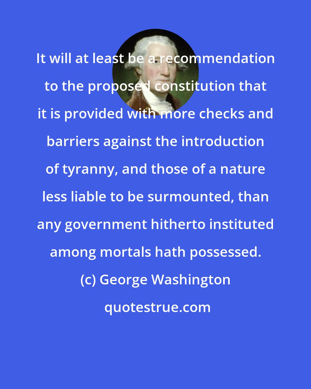 George Washington: It will at least be a recommendation to the proposed constitution that it is provided with more checks and barriers against the introduction of tyranny, and those of a nature less liable to be surmounted, than any government hitherto instituted among mortals hath possessed.