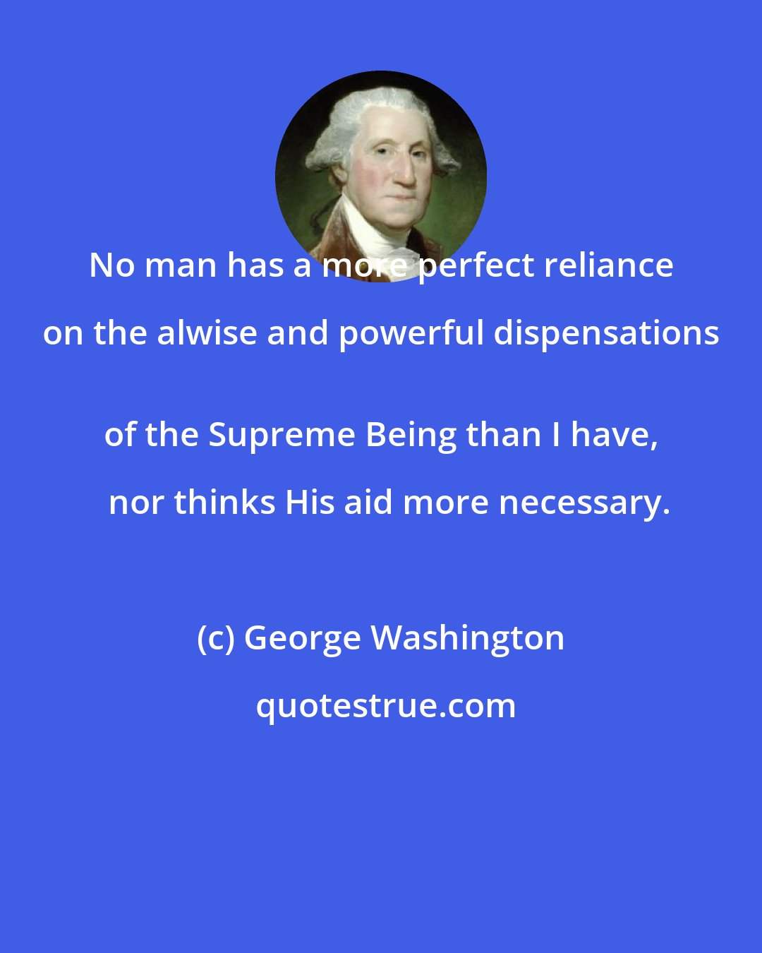George Washington: No man has a more perfect reliance on the alwise and powerful dispensations 
 of the Supreme Being than I have,   nor thinks His aid more necessary.