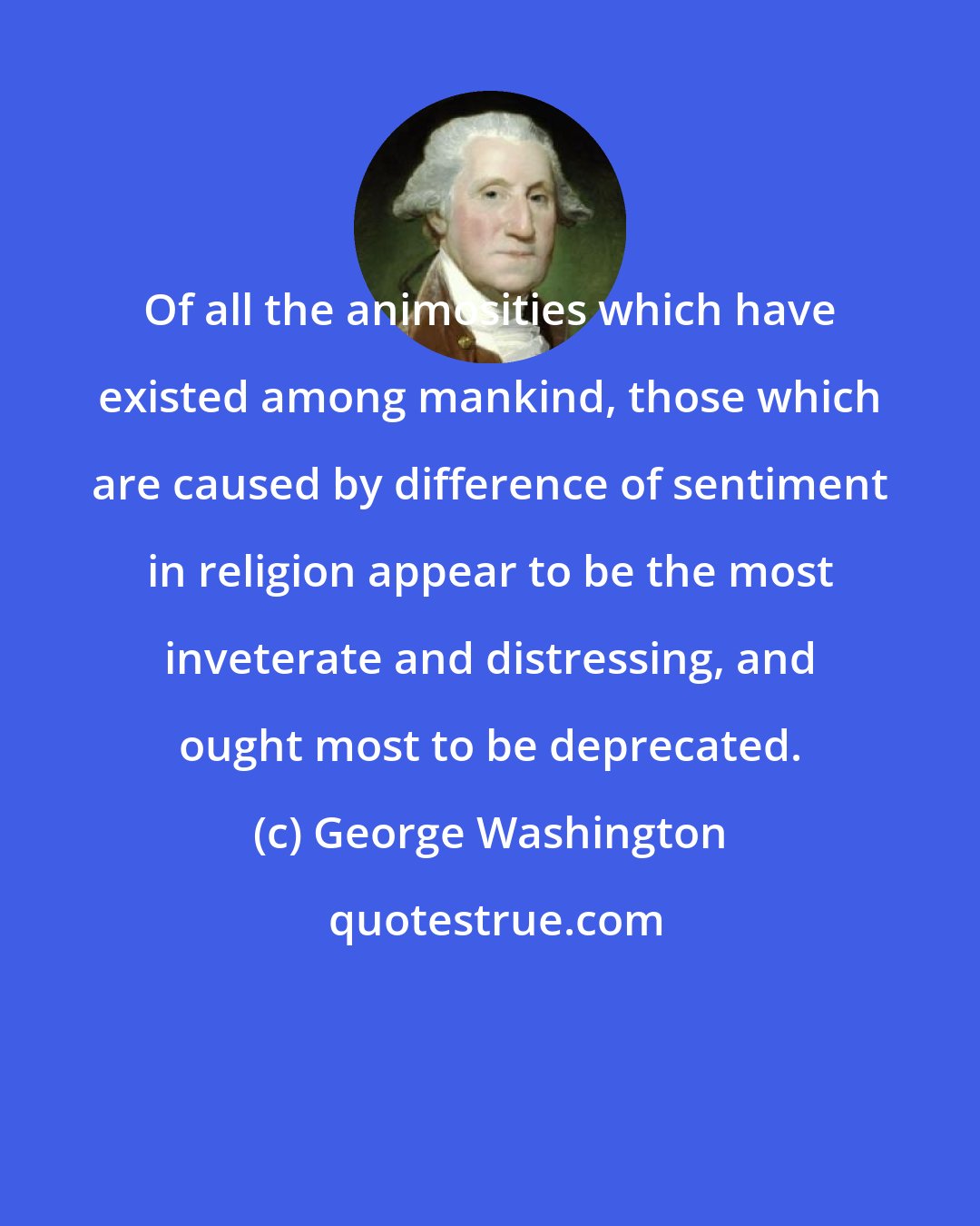 George Washington: Of all the animosities which have existed among mankind, those which are caused by difference of sentiment in religion appear to be the most inveterate and distressing, and ought most to be deprecated.