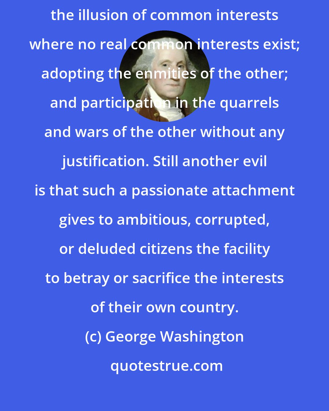 George Washington: Passionate attachment to another nation produces a variety of evils... the illusion of common interests where no real common interests exist; adopting the enmities of the other; and participation in the quarrels and wars of the other without any justification. Still another evil is that such a passionate attachment gives to ambitious, corrupted, or deluded citizens the facility to betray or sacrifice the interests of their own country.