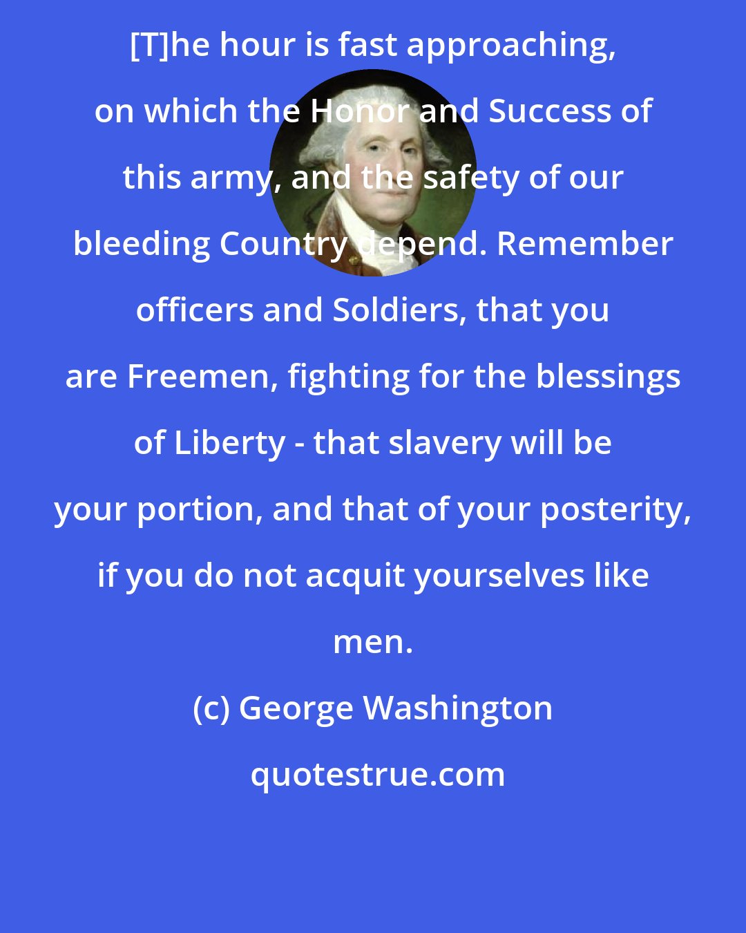 George Washington: [T]he hour is fast approaching, on which the Honor and Success of this army, and the safety of our bleeding Country depend. Remember officers and Soldiers, that you are Freemen, fighting for the blessings of Liberty - that slavery will be your portion, and that of your posterity, if you do not acquit yourselves like men.