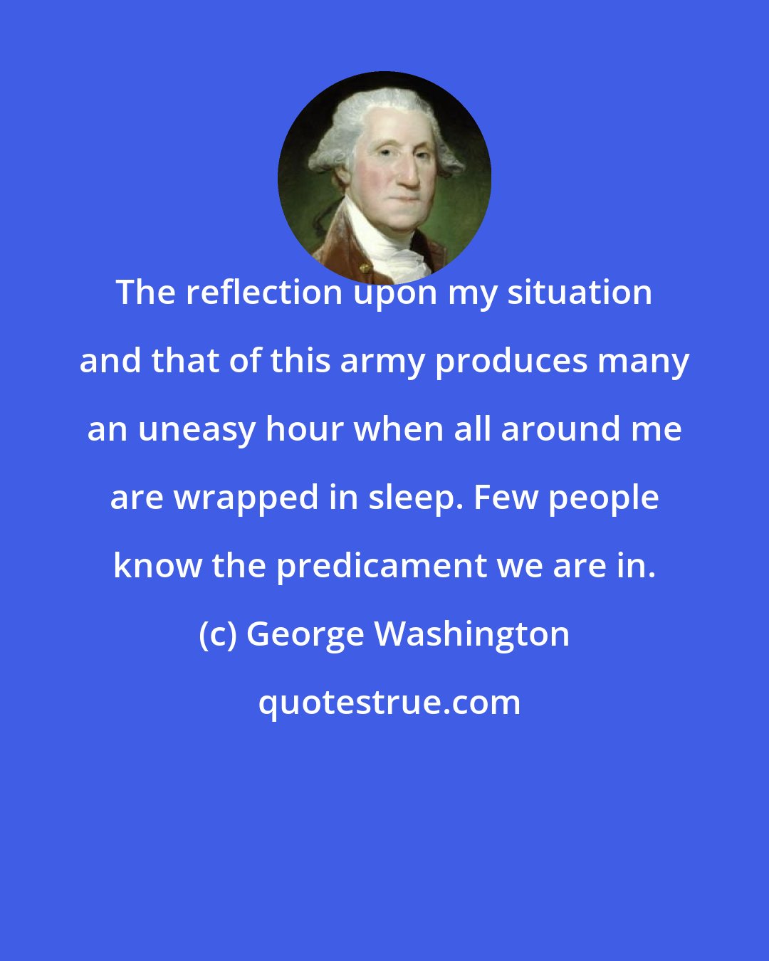 George Washington: The reflection upon my situation and that of this army produces many an uneasy hour when all around me are wrapped in sleep. Few people know the predicament we are in.