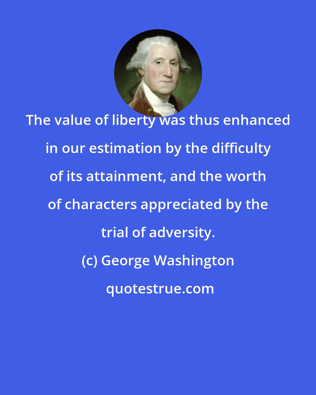 George Washington: The value of liberty was thus enhanced in our estimation by the difficulty of its attainment, and the worth of characters appreciated by the trial of adversity.