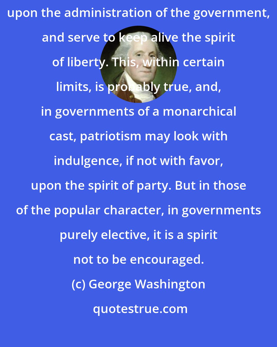 George Washington: There is an opinion that parties in free countries are useful checks upon the administration of the government, and serve to keep alive the spirit of liberty. This, within certain limits, is probably true, and, in governments of a monarchical cast, patriotism may look with indulgence, if not with favor, upon the spirit of party. But in those of the popular character, in governments purely elective, it is a spirit not to be encouraged.