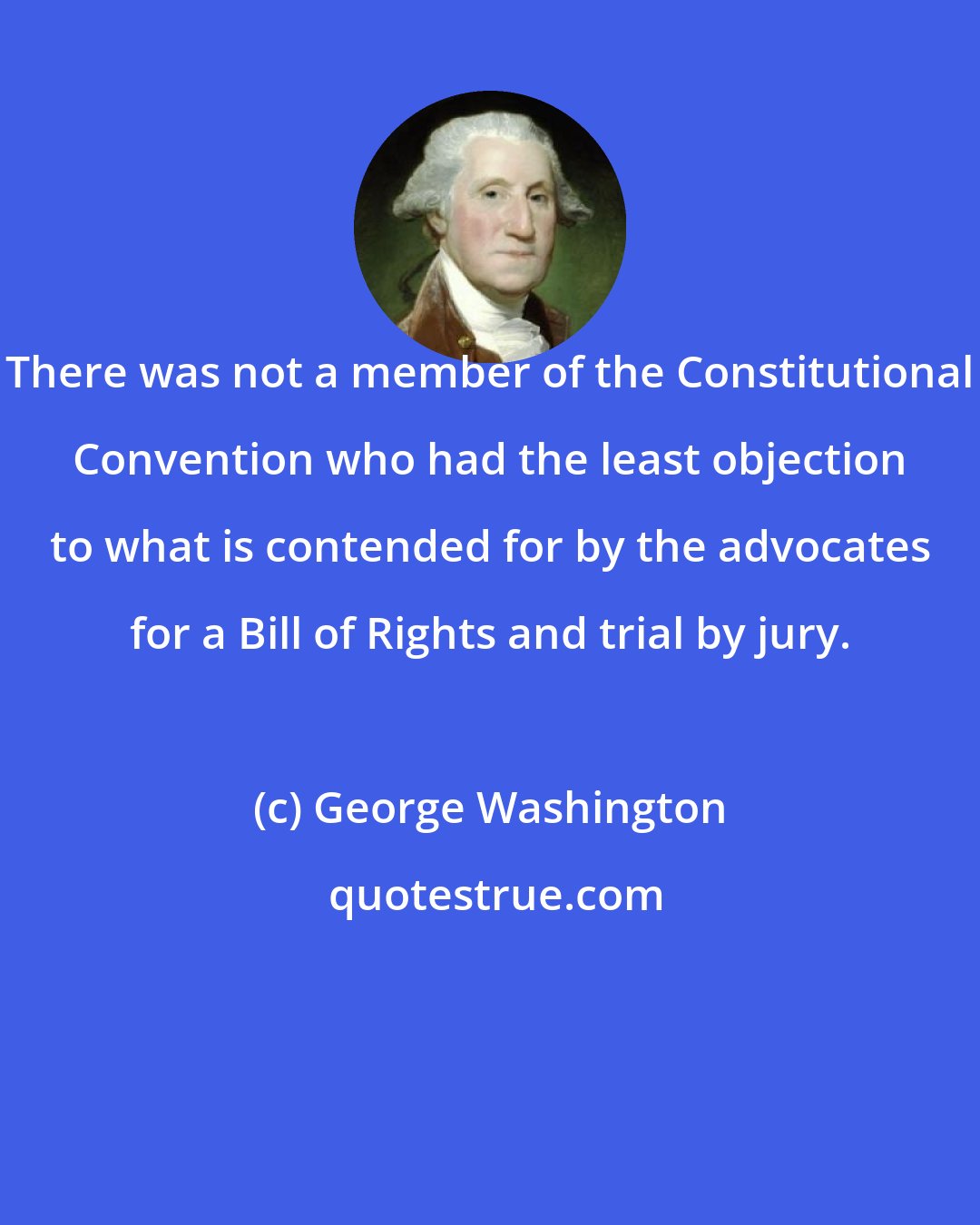 George Washington: There was not a member of the Constitutional Convention who had the least objection to what is contended for by the advocates for a Bill of Rights and trial by jury.