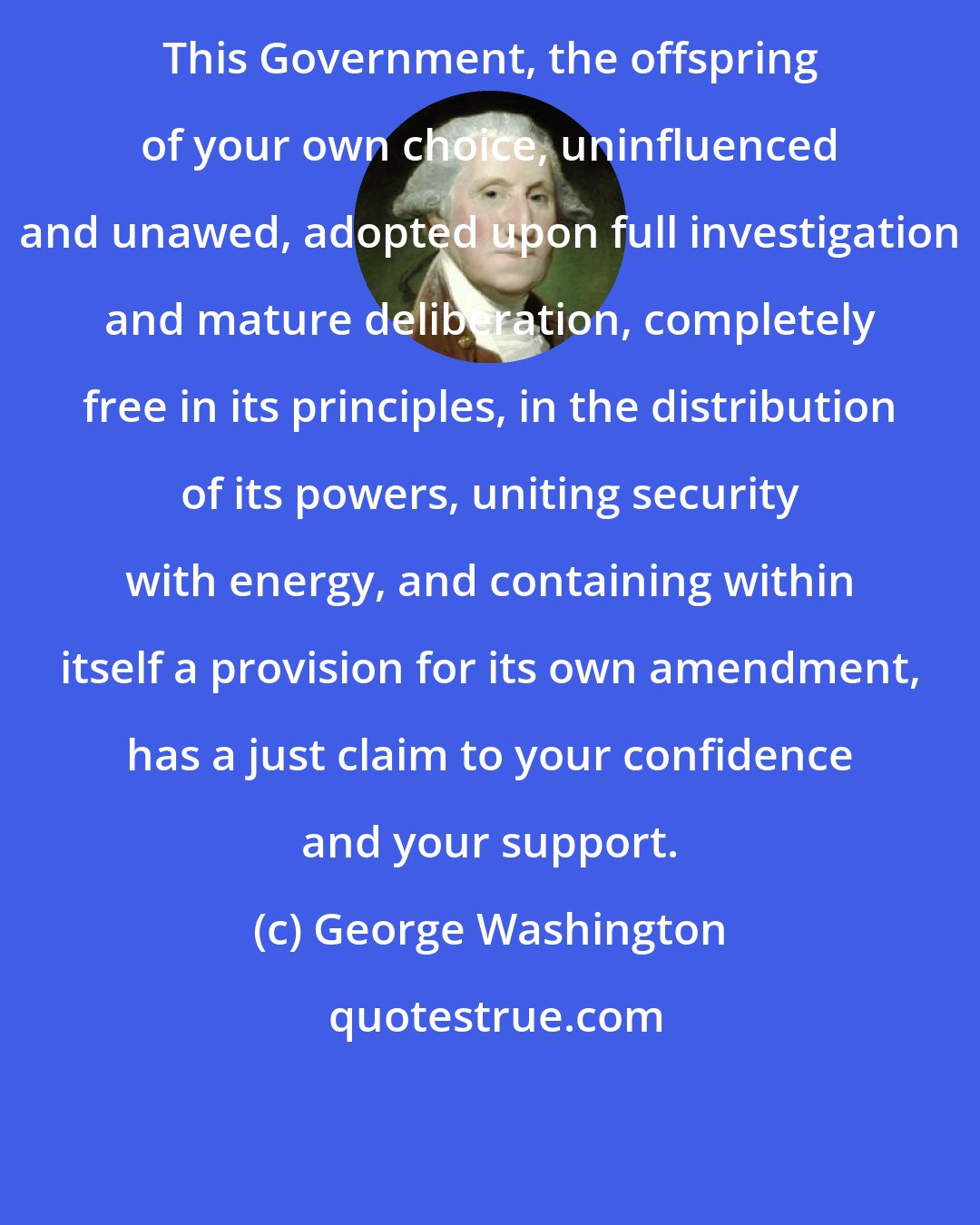 George Washington: This Government, the offspring of your own choice, uninfluenced and unawed, adopted upon full investigation and mature deliberation, completely free in its principles, in the distribution of its powers, uniting security with energy, and containing within itself a provision for its own amendment, has a just claim to your confidence and your support.