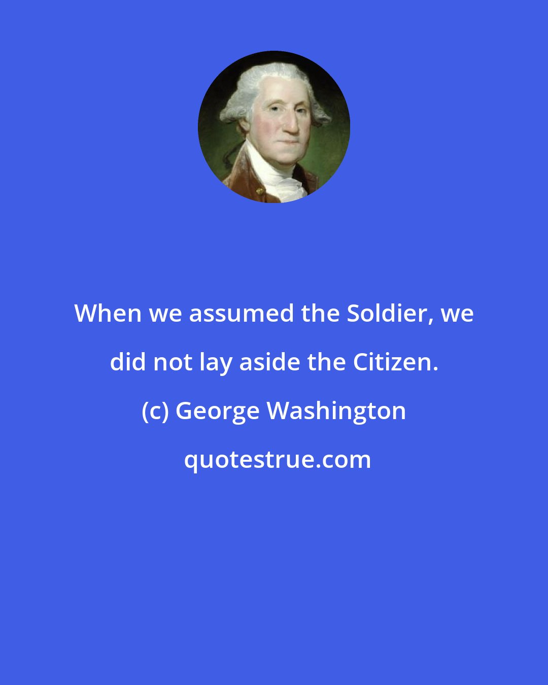 George Washington: When we assumed the Soldier, we did not lay aside the Citizen.