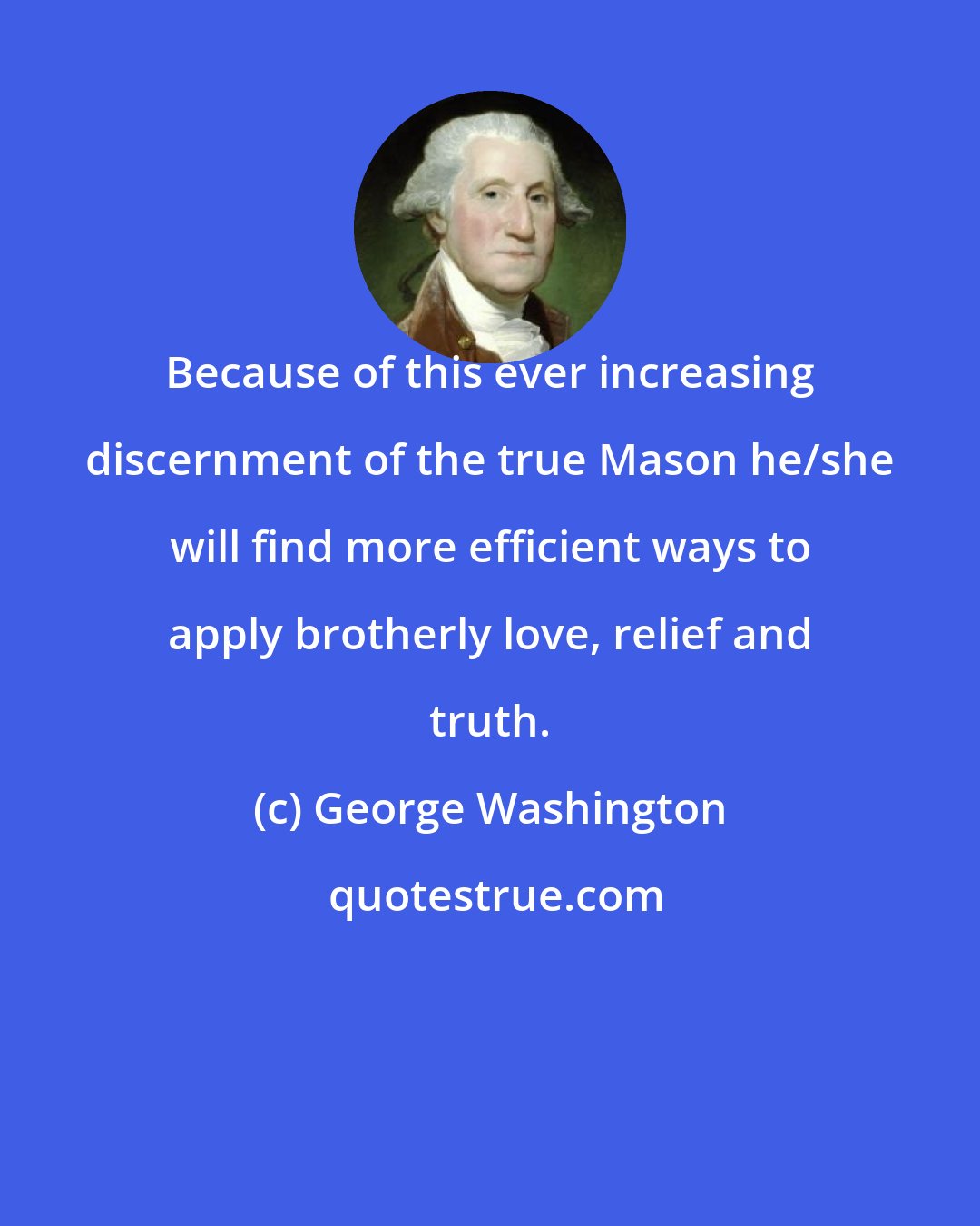 George Washington: Because of this ever increasing discernment of the true Mason he/she will find more efficient ways to apply brotherly love, relief and truth.